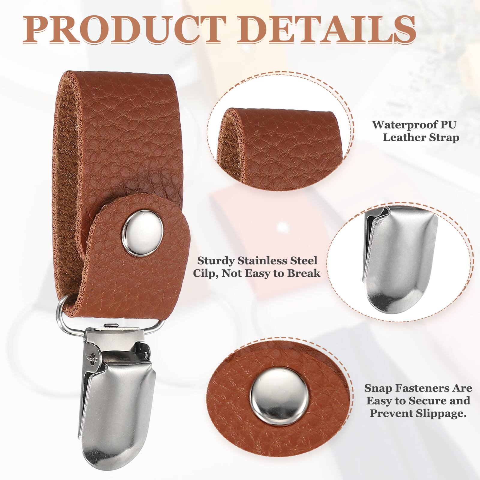 PRODUCT DETAILS  
Waterproof PU Leather Strap  
Sturdy Stainless Steel Clip, Not Easy to Break  
Snap Fasteners Are Easy to Secure and Prevent Slippage