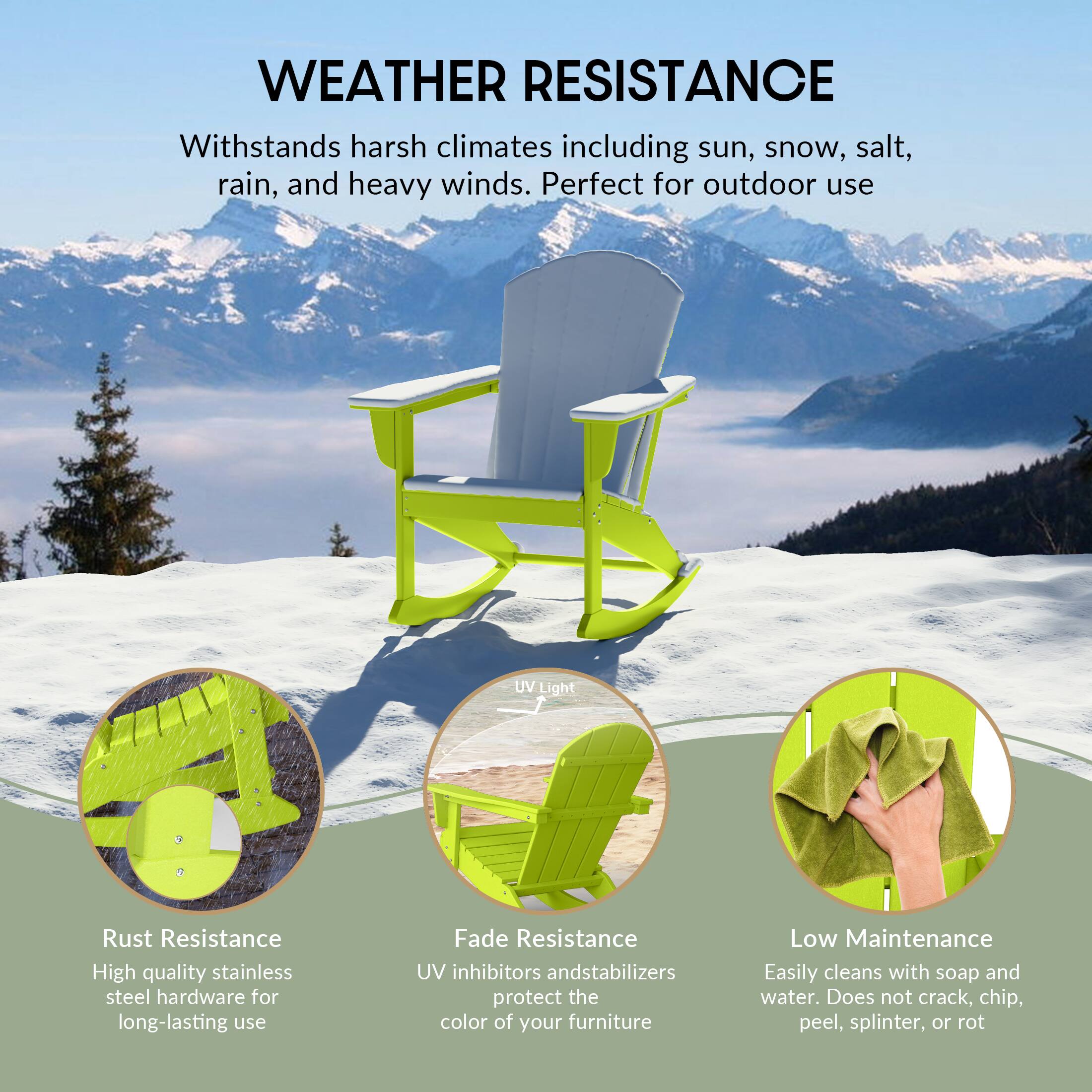 WEATHER RESISTANCE  
Withstands harsh climates including sun, snow, salt, rain, and heavy winds. Perfect for outdoor use.

- Rust Resistance  
  High quality stainless steel hardware for long-lasting use

- Fade Resistance  
  UV inhibitors and stabilizers protect the color of your furniture

- Low Maintenance  
  Easily cleans with soap and water. Does not crack, chip, peel, splinter, or rot
