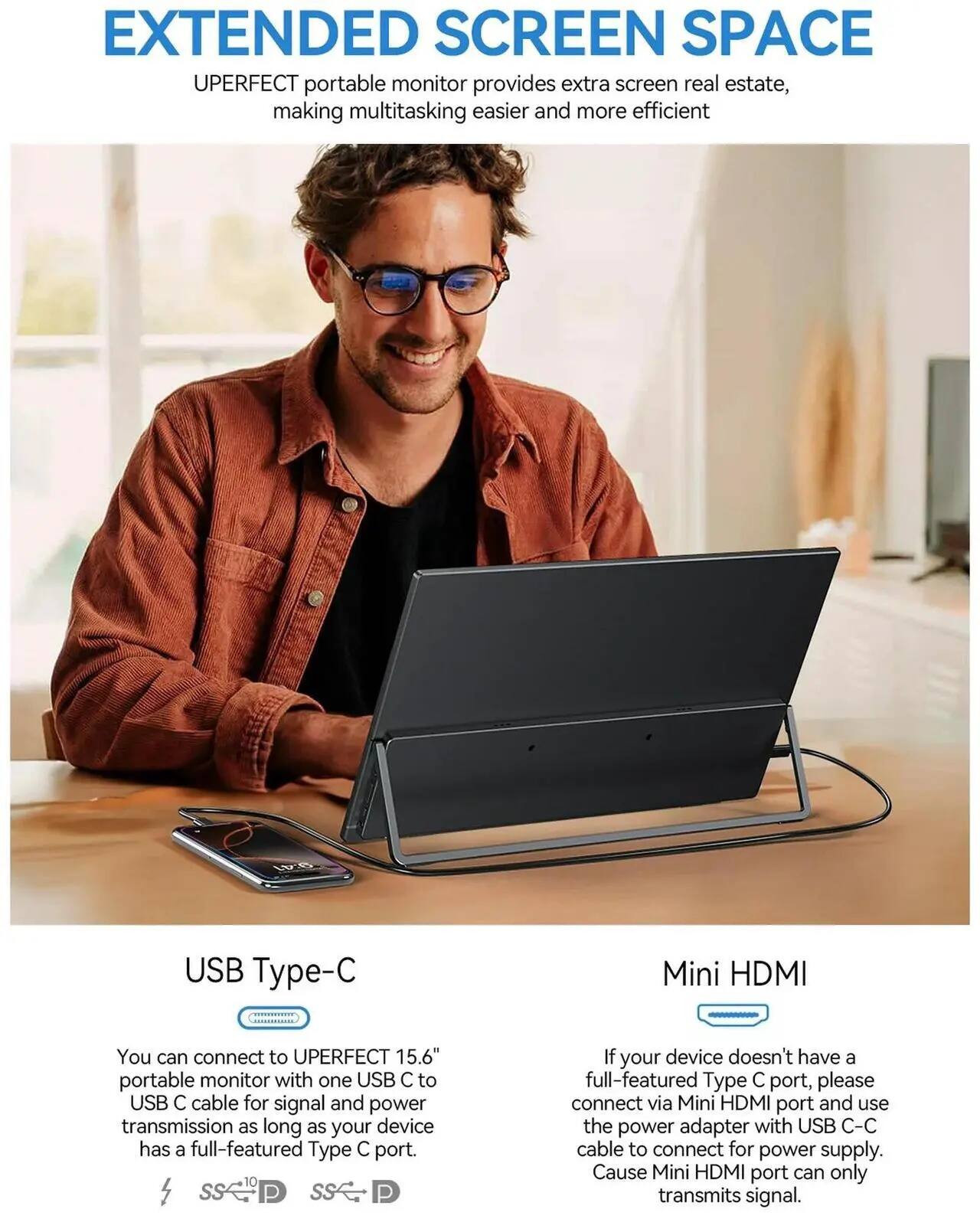 EXTENDED SCREEN SPACE

UPERFECT portable monitor provides extra screen real estate, making multitasking easier and more efficient.

USB Type-C

You can connect to UPERFECT 15.6" portable monitor with one USB C to USB C cable for signal and power transmission as long as your device has a full-featured Type C port.

Mini HDMI

If your device doesn't have a full-featured Type C port, please connect via Mini HDMI port and use the power adapter with USB C-C cable to connect for power supply. Cause Mini HDMI port can only transmit signal.