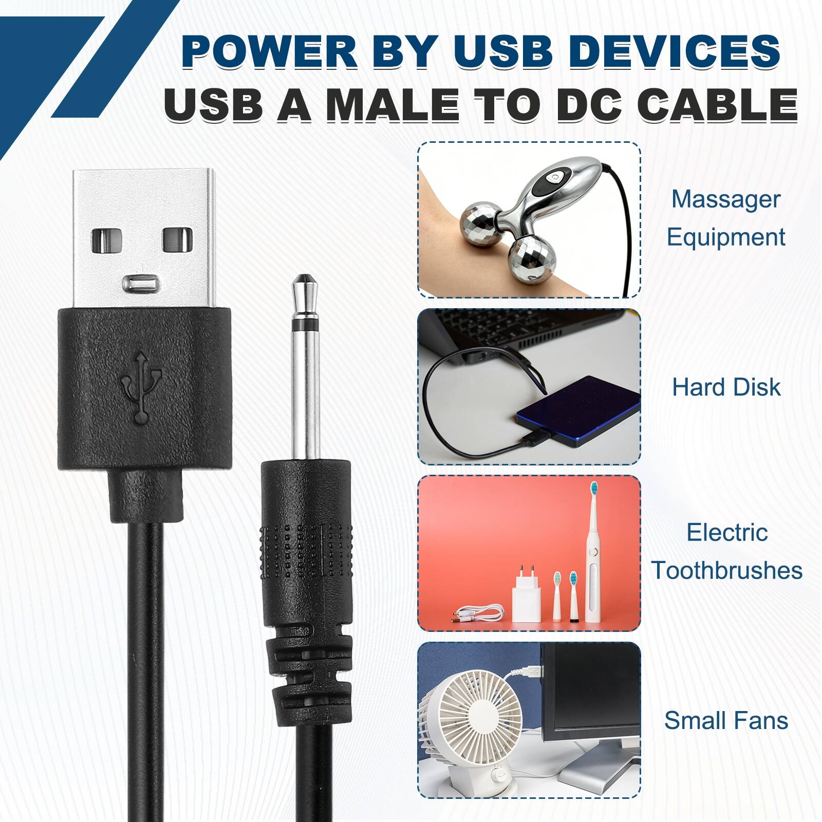 POWER BY USB DEVICES  
USB A MALE TO DC CABLE  
Massager Equipment  
Hard Disk  
Electric Toothbrushes  
Small Fans