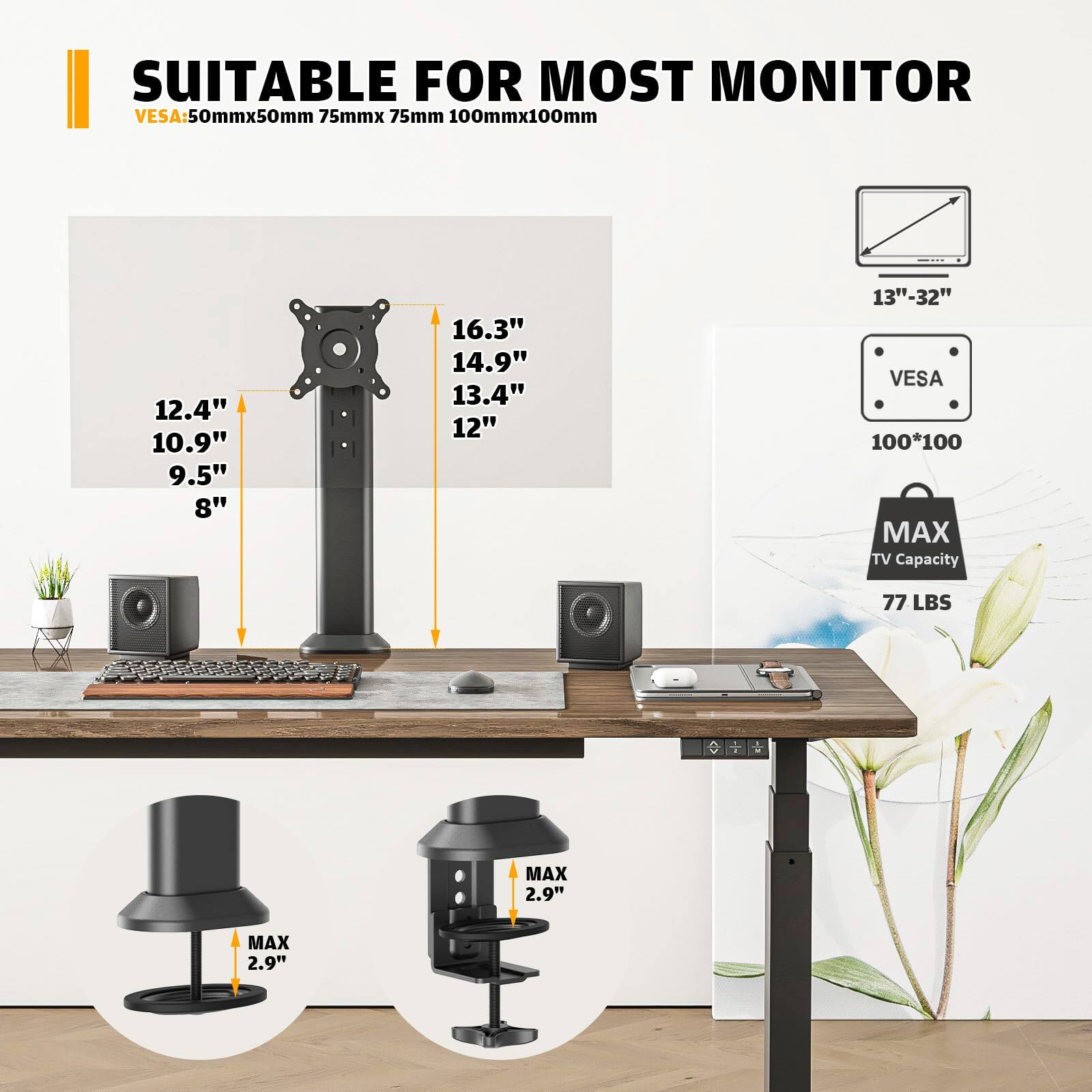 SUITABLE FOR MOST MONITOR  
VESA: 50mmx50mm 75mmx75mm 100mmx100mm  
12.4" 10.9" 9.5" 8" 16.3" 14.9" 13.4" 12"  
13"-32"  
VESA 100*100  
MAX TV Capacity 77 LBS  
MAX 2.9"  
MAX 2.9"