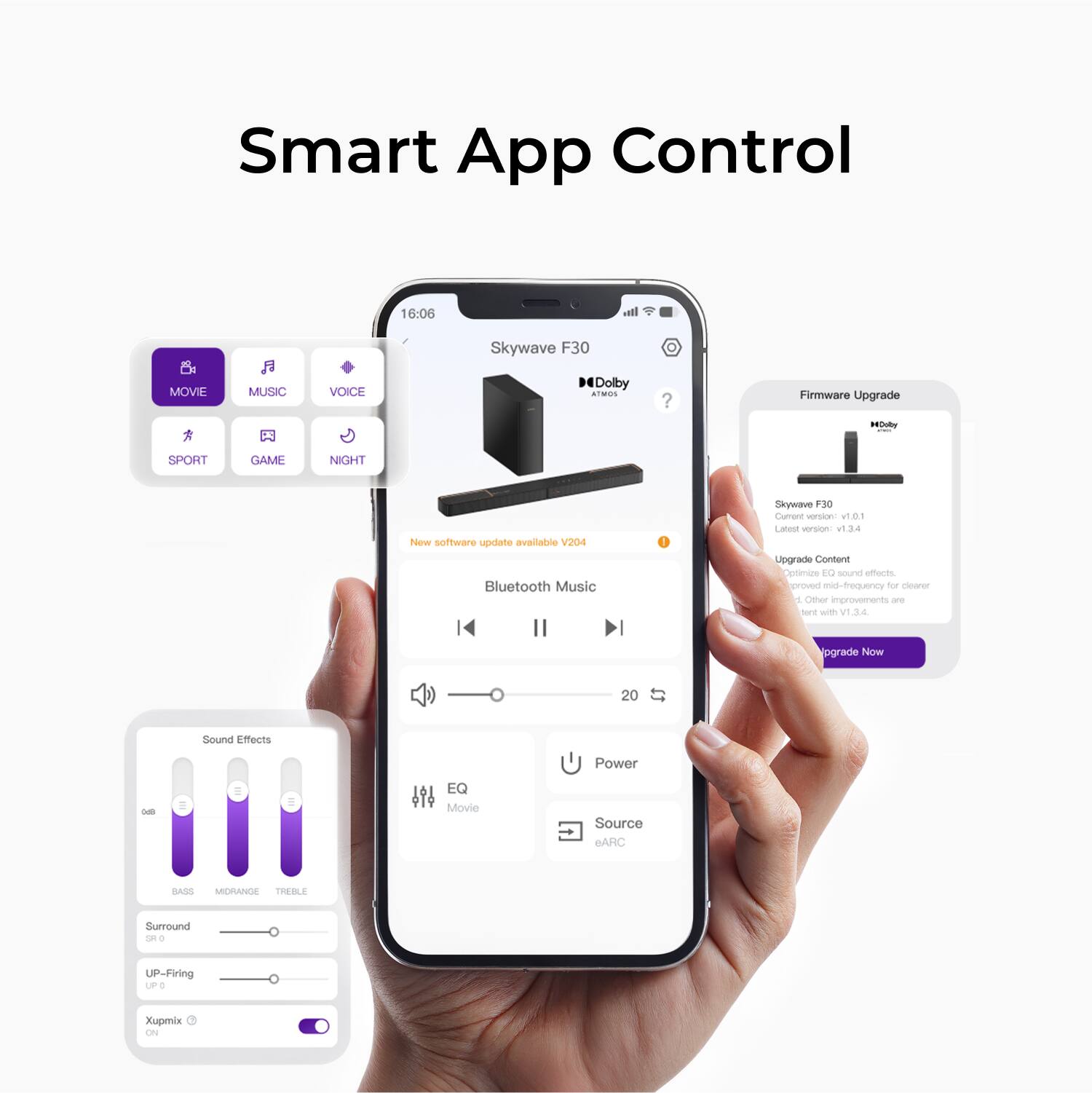 Smart App Control
Skywave F30
Dolby Atmos
16:06
New software update available
V204
Bluetooth Music
Firmware Upgrade
Skywave F30
Current version: v1.01
Latest version: v1.3.4
Upgrade Content
Optimize EQ sound effects.
Improved mid-frequency for cleaner sound.
Other improvements are included with v1.3.4.
Upgrade Now
Sound Effects
Bass
Midrange
Treble
Surround
ON/OFF
UP-Firing
ON/OFF
Xupmix
ON/OFF
EQ
Movie
Source
eARC
Power
Movie
Music
Voice
Sport
Game
Night