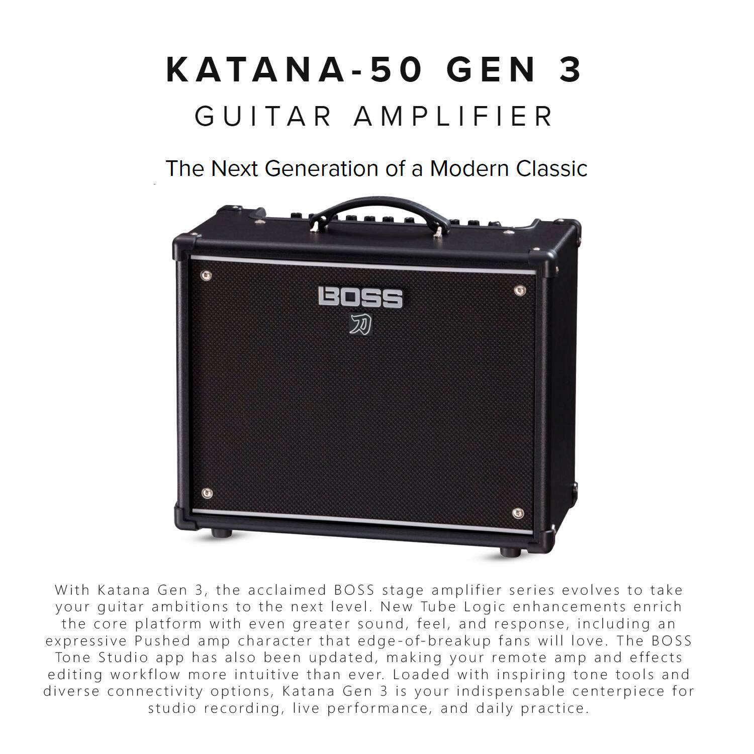 KATANA-50 GEN 3 GUITAR AMPLIFIER  
The Next Generation of a Modern Classic  

With Katana Gen 3, the acclaimed BOSS stage amplifier series evolves to take your guitar ambitions to the next level. New Tube Logic enhancements enrich the core platform with even greater sound, feel, and response, including an expressive Pushed amp character that edge-of-breakup fans will love. The BOSS Tone Studio app has also been updated, making your remote amp and effects editing workflow more intuitive than ever. Loaded with inspiring tone tools and diverse connectivity options, Katana Gen 3 is your indispensable centerpiece for studio recording, live performance, and daily practice.