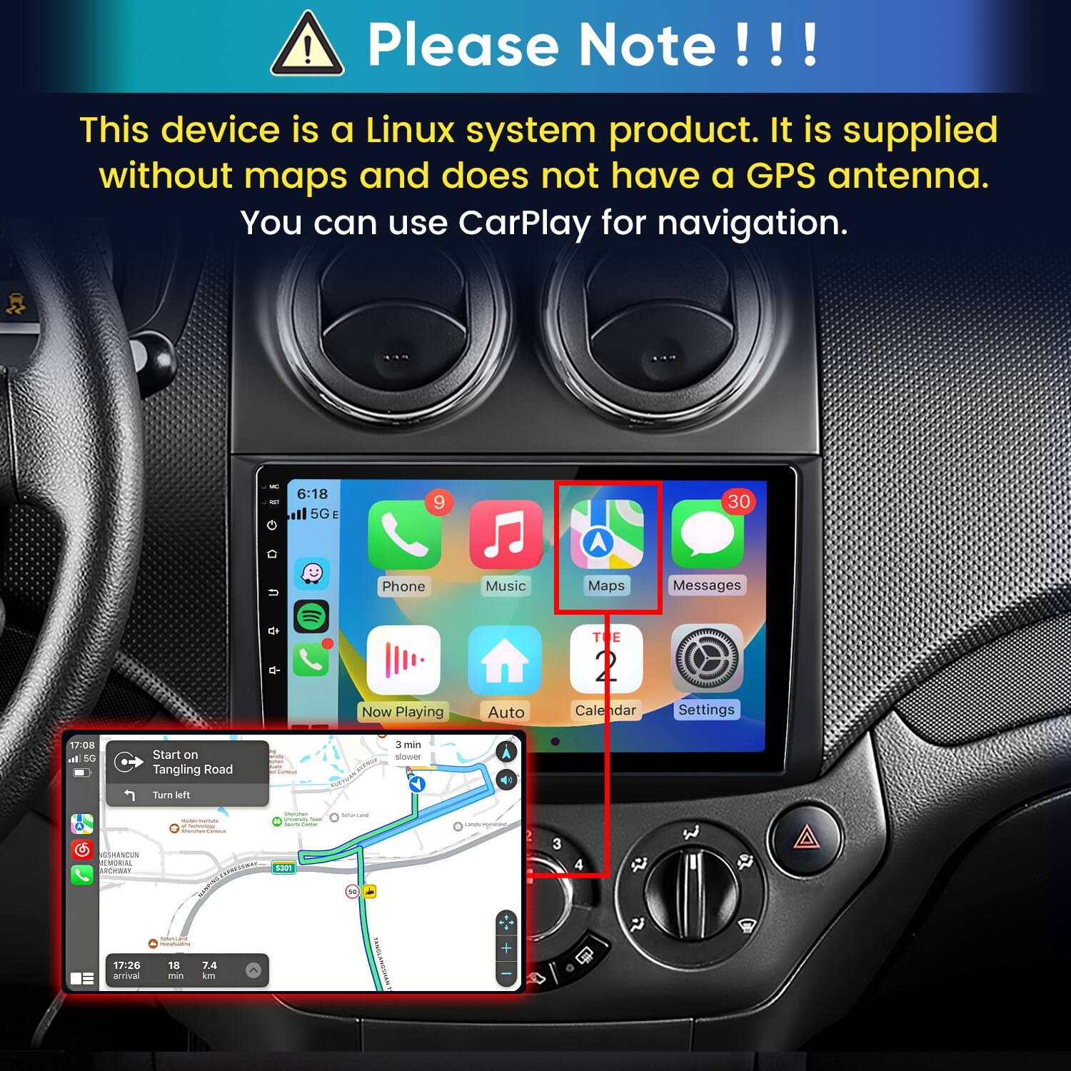 Please Note!!!
This device is a Linux system product. It is supplied without maps and does not have a GPS antenna. You can use CarPlay for navigation.

6:18 il 5G E
9
30
u
Phone
Music
Maps
Messages
Now Playing
Auto
T E 2 Calendar
Settings

17:08 al 5G
Start on Tangling Road
whey sunx Commun
CONTA
3 min slower
Turn left
GSHANCUN MEMORIAL ARCHIBAY
VITIMA Tectnology Canta
Champhon university Iran Sours Game 5301
Saluniant
unde systers
3
Emmiling MARK
17:26 arrival
18 min
7.4 km