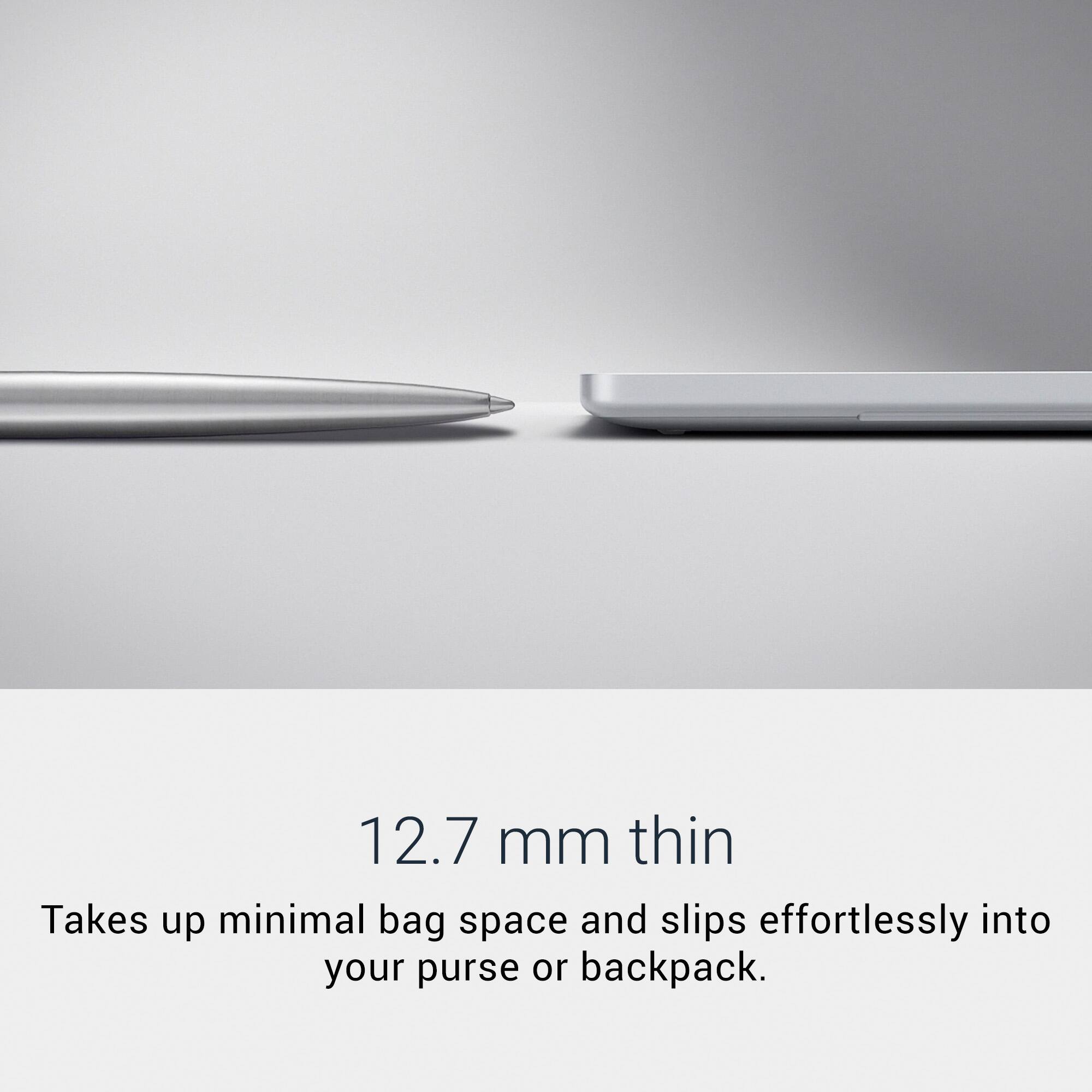 12.7 mm thin  
Takes up minimal bag space and slips effortlessly into your purse or backpack.