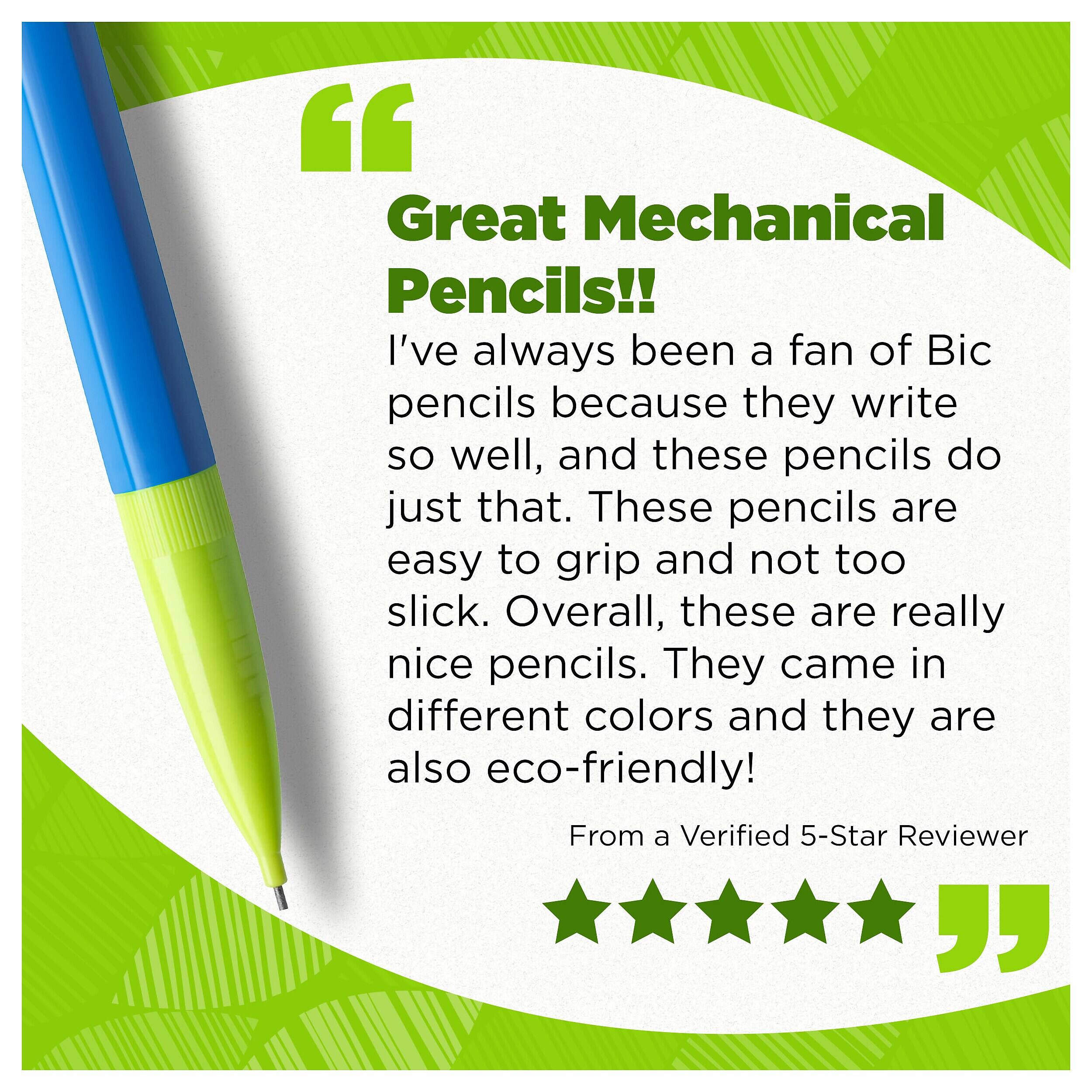 Great Mechanical Pencils!!  
I've always been a fan of Bic pencils because they write so well, and these pencils do just that. These pencils are easy to grip and not too slick. Overall, these are really nice pencils. They came in different colors and they are also eco-friendly!  
From a Verified 5-Star Reviewer
