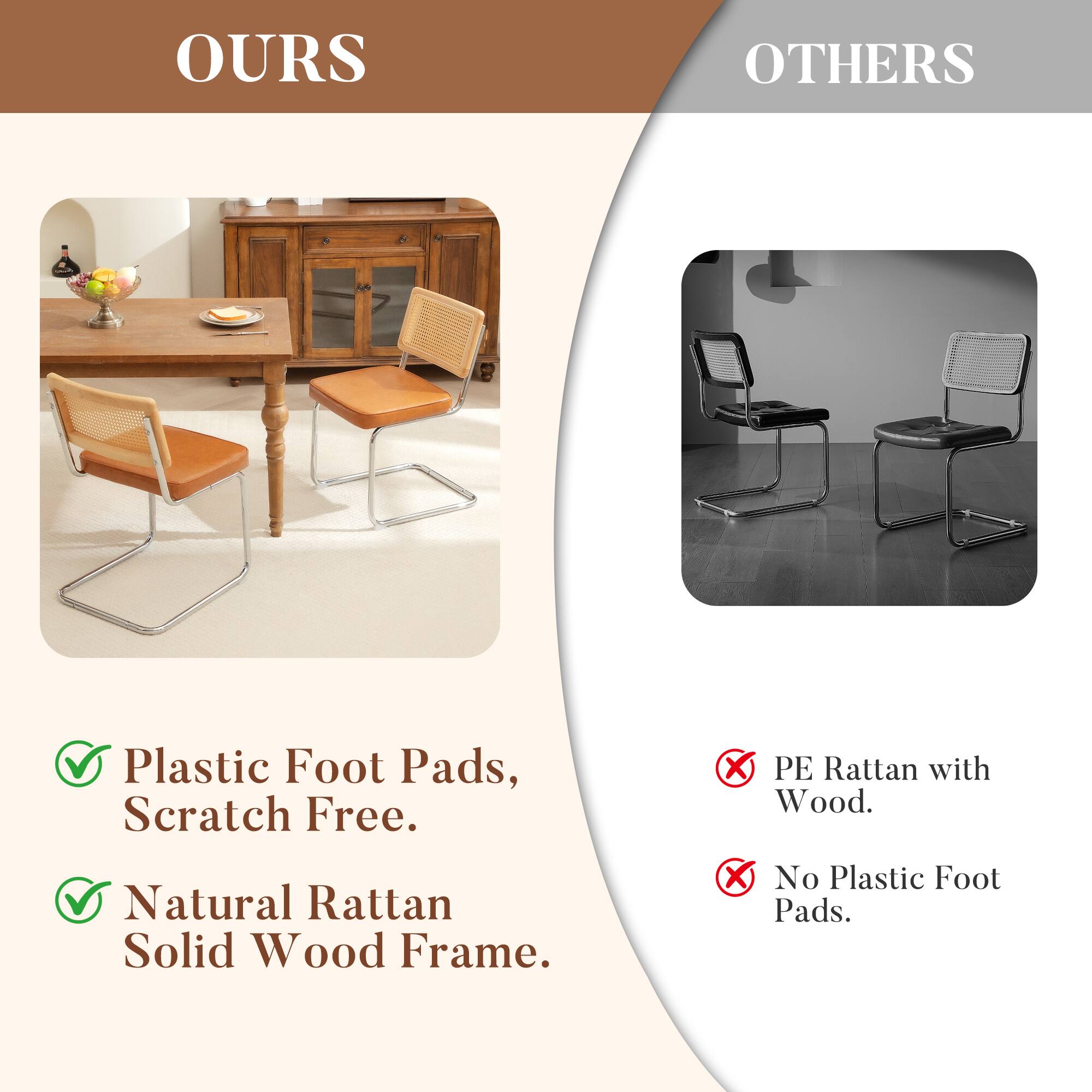 **OURS**

- Plastic Foot Pads, Scratch Free.
- Natural Rattan Solid Wood Frame.

**OTHERS**

- PE Rattan with Wood.
- No Plastic Foot Pads.