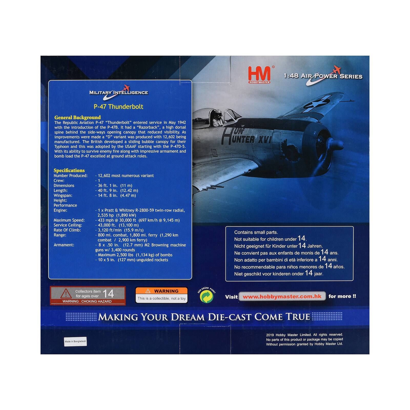HM 1:48 AIR POWER SERIES  
MILITARY INTELLIGENCE  
P-47 Thunderbolt  

General Background  
Republic Aviation P-47 "Thunderbolt" entered service in May 1942. The introduction of the P-47B "Razorback", with a high dorsal spine behind the side-ways opening canopy, reduced visibility. Improvements were made, and a variant was produced with 12,602 being manufactured. The British developed a sliding bubble canopy for their Typhoon, which the USAAF adopted starting with the P-47D-5. With its ability to survive enemy fire along with impressive armament and bomb load, the P-47 excelled at ground attack roles.  

Specifications  
Number Produced: 12,602 most numerous variant  
Crew: 1  
Length: 36 ft. 1 in. (11.1 m)  
Wingspan: 40 ft. 9 in. (12.42 m)  
Height: 14 ft. 8 in. (4.47 m)  
Performance  
Engines: 1 x Pratt & Whitney R-2800