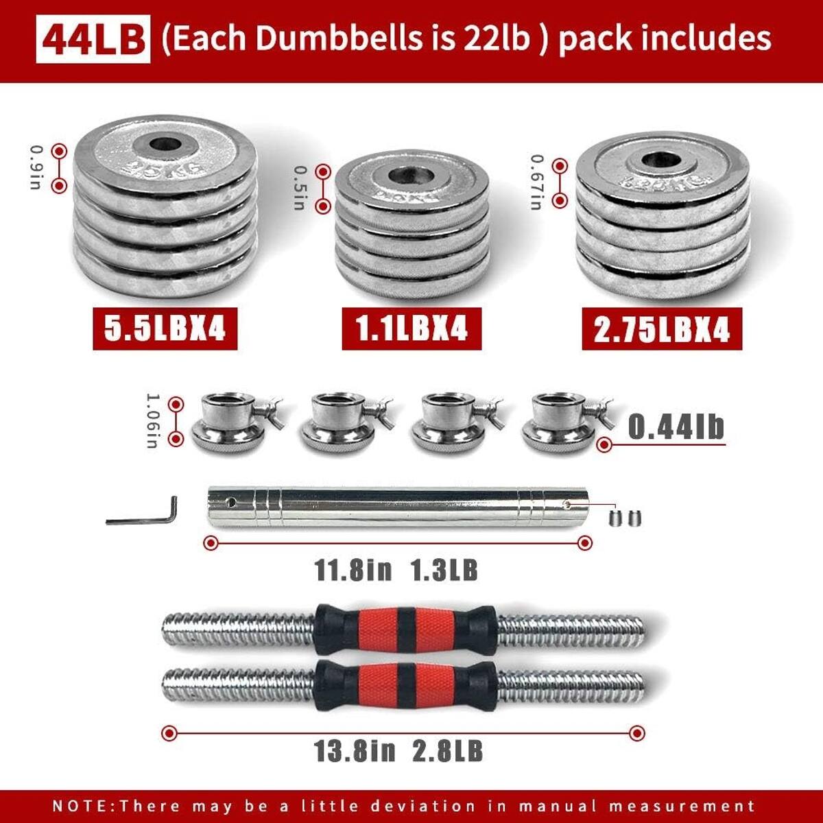 44LB (Each Dumbbell is 22lb) pack includes:

- 0.9in: 5.5LBX4
- 0.5in: 1.1LBX4
- 0.67in: 2.75LBX4
- 1.06in: 0.44lb
- 11.8in: 1.3LB
- 13.8in: 2.8LB

NOTE: There may be a little deviation in manual measurement
