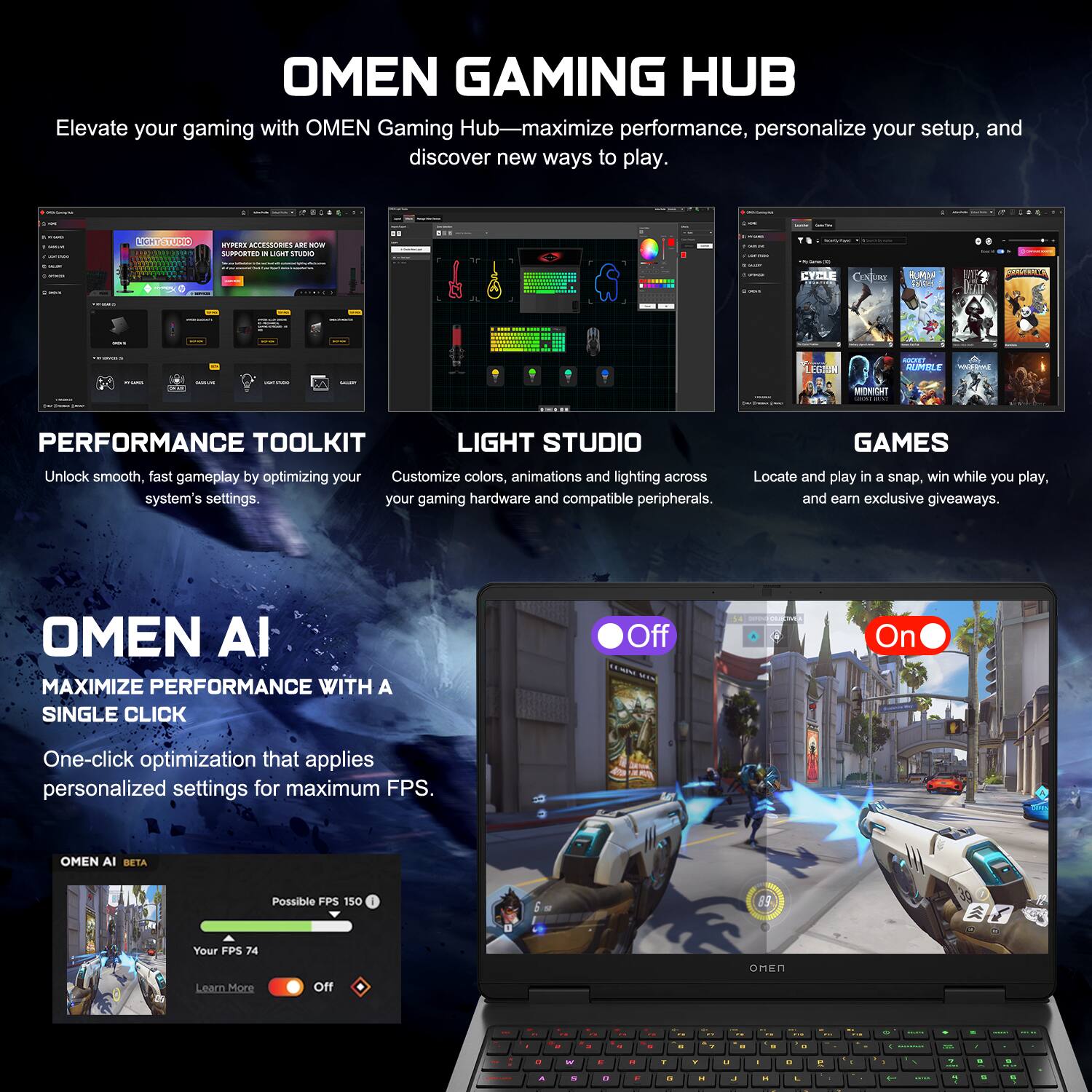 OMEN GAMING HUB  
Elevate your gaming with OMEN Gaming Hub—maximize performance, personalize your setup, and discover new ways to play.  

PERFORMANCE TOOLKIT  
Unlock smooth, fast gameplay by optimizing your system's settings.  

LIGHT STUDIO  
Customize colors, animations and lighting across your gaming hardware and compatible peripherals.  

GAMES  
Locate and play in a snap, win while you play, and earn exclusive giveaways.  

OMEN AI  
MAXIMIZE PERFORMANCE WITH A SINGLE CLICK  
One-click optimization that applies personalized settings for maximum FPS.  

OMEN AI BETA  
Possible FPS 150  
Your FPS 74  
Off On