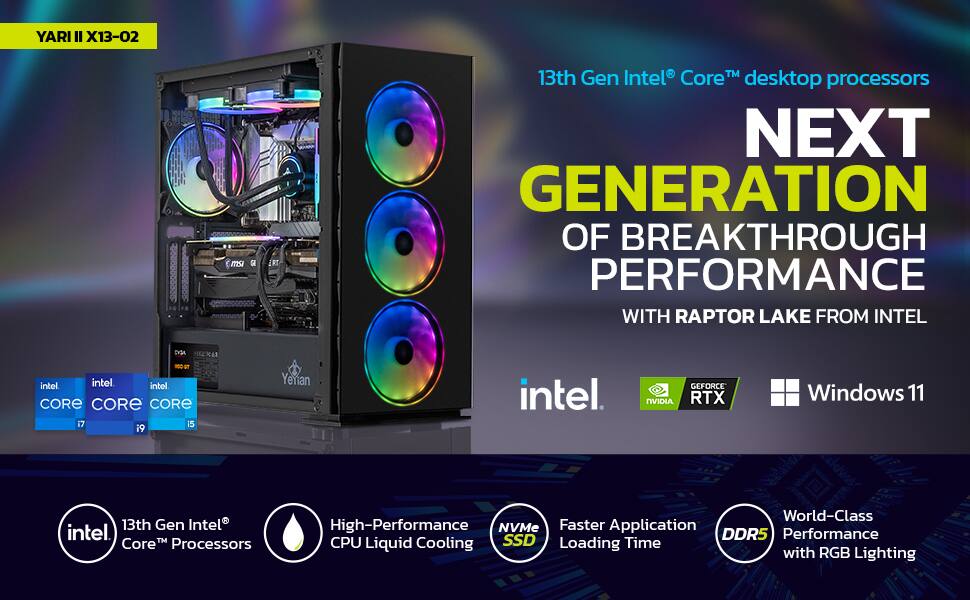 YARI II X13-02

13th Gen Intel® Core™ desktop processors

NEXT GENERATION OF BREAKTHROUGH PERFORMANCE WITH RAPTOR LAKE FROM INTEL

Intel® Core™ i7
Intel® Core™ i9
Intel® Core™ i5

13th Gen Intel® Core™ Processors

High-Performance CPU Liquid Cooling

NVMe SSD

Faster Application Loading Time

DDR5

World-Class Performance with RGB Lighting

GEFORCE RTX

Windows 11