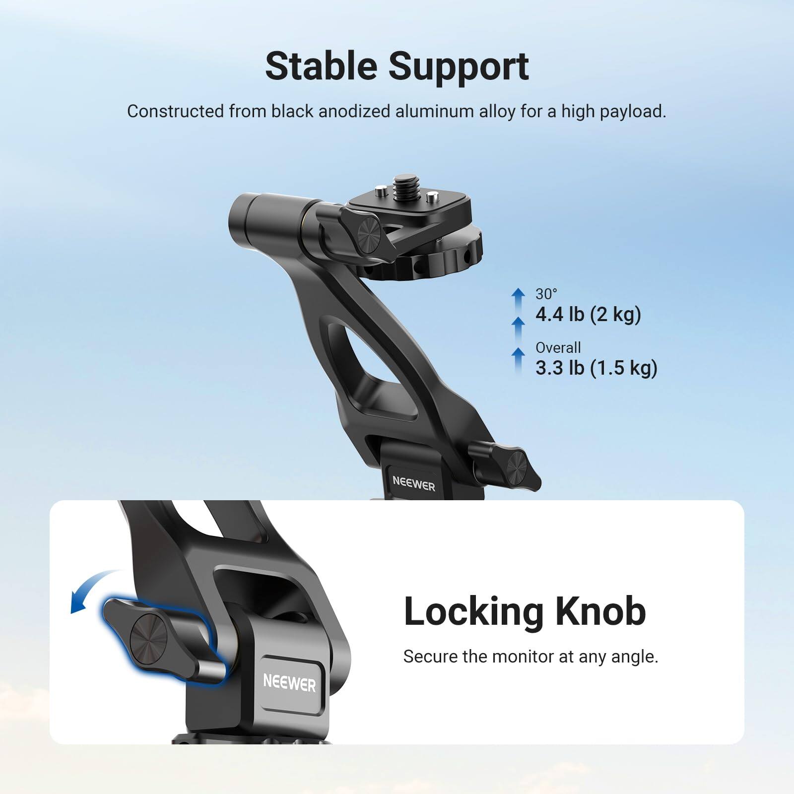 Stable Support  
Constructed from black anodized aluminum alloy for a high payload.  
30° 4.4 lb (2 kg)  
Overall 3.3 lb (1.5 kg)  

NEEWER  
NEEWER  

Locking Knob  
Secure the monitor at any angle.