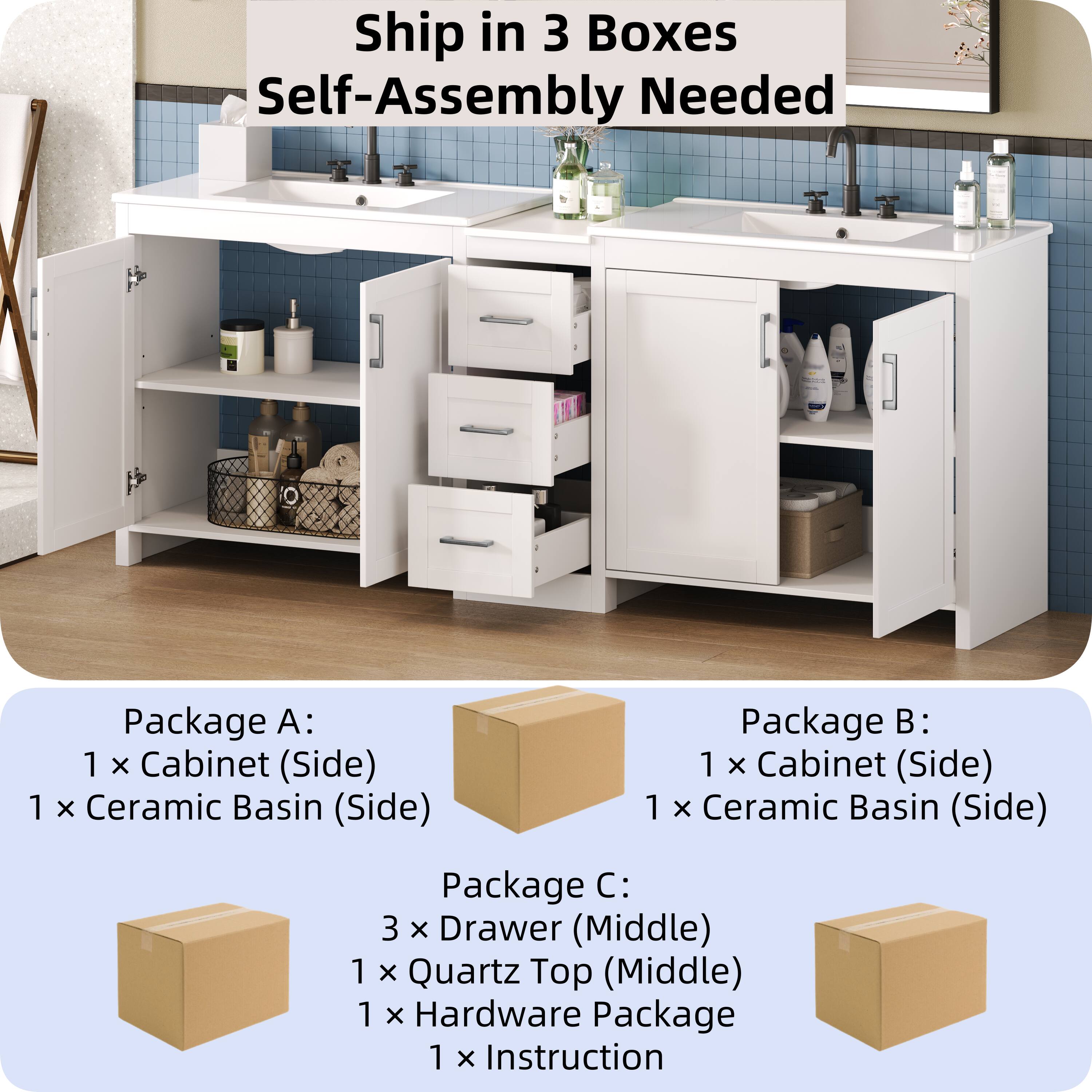 Ship in 3 Boxes  
Self-Assembly Needed  

Package A:  
1 x Cabinet (Side)  
1 x Ceramic Basin (Side)  

Package B:  
1 x Cabinet (Side)  
1 x Ceramic Basin (Side)  

Package C:  
3 x Drawer (Middle)  
1 x Quartz Top (Middle)  
1 x Hardware Package  
1 x Instruction