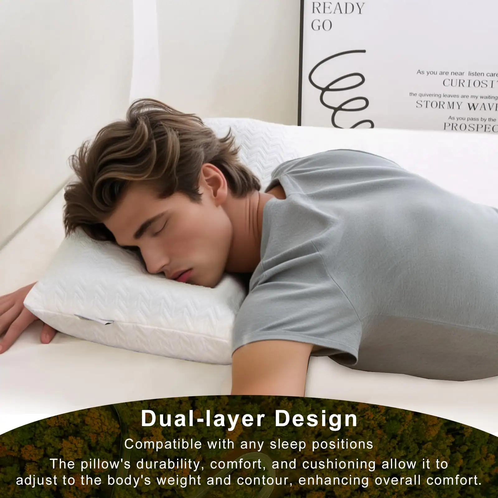 READY GO

As you are near listen can CURIOST the quivering leaves are my waiting STORMY WAVI As you pass by the PROSPEC

Dual-layer Design
Compatible with any sleep positions
The pillow's durability, comfort, and cushioning allow it to adjust to the body's weight and contour, enhancing overall comfort.