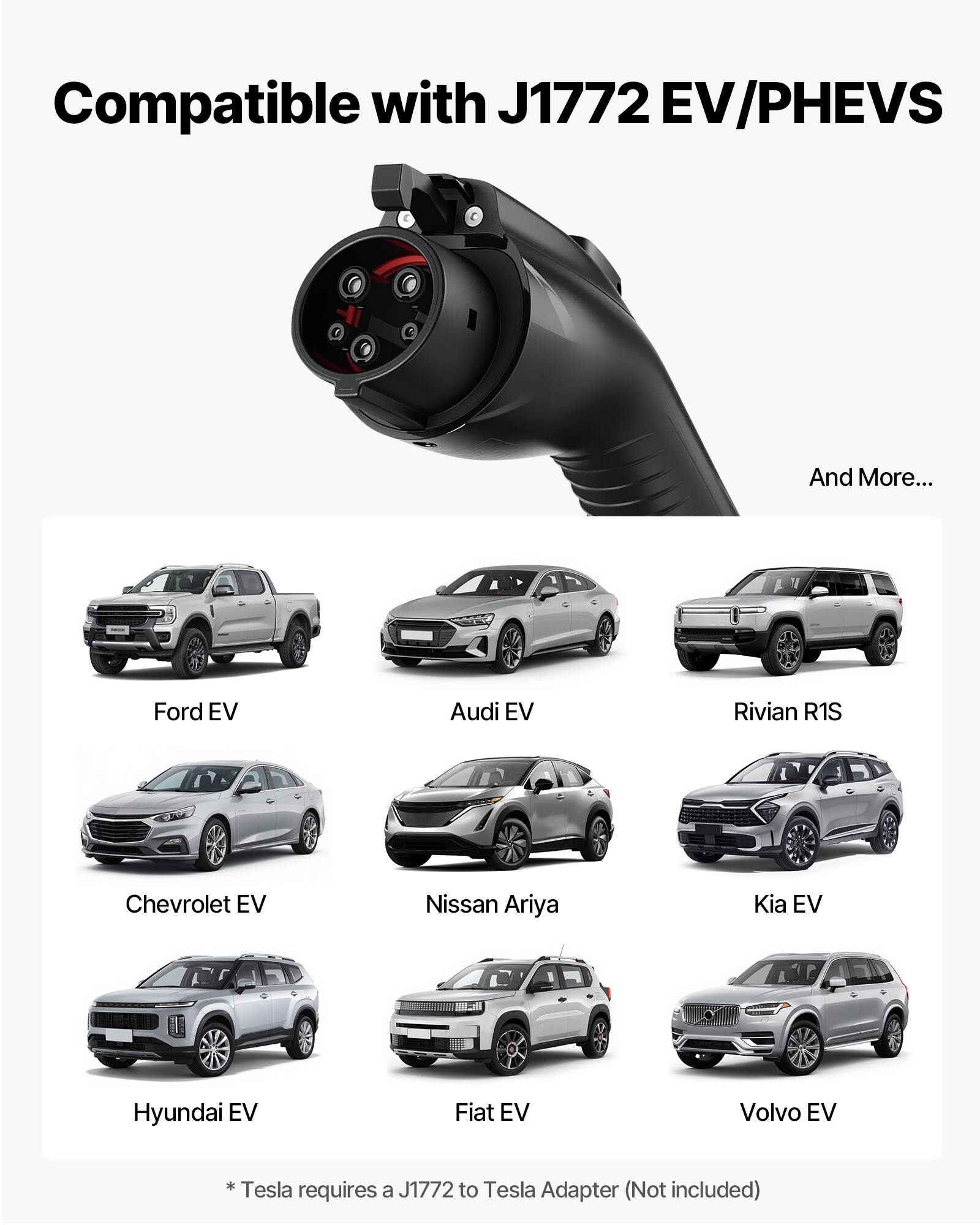 Compatible with J1772 EV/PHEVS  
And More...  
Ford EV  
Audi EV  
Rivian R1S  
Chevrolet EV  
Nissan Ariya  
Kia EV  
Hyundai EV  
Fiat EV  
Volvo EV  
* Tesla requires a J1772 to Tesla Adapter (Not included)
