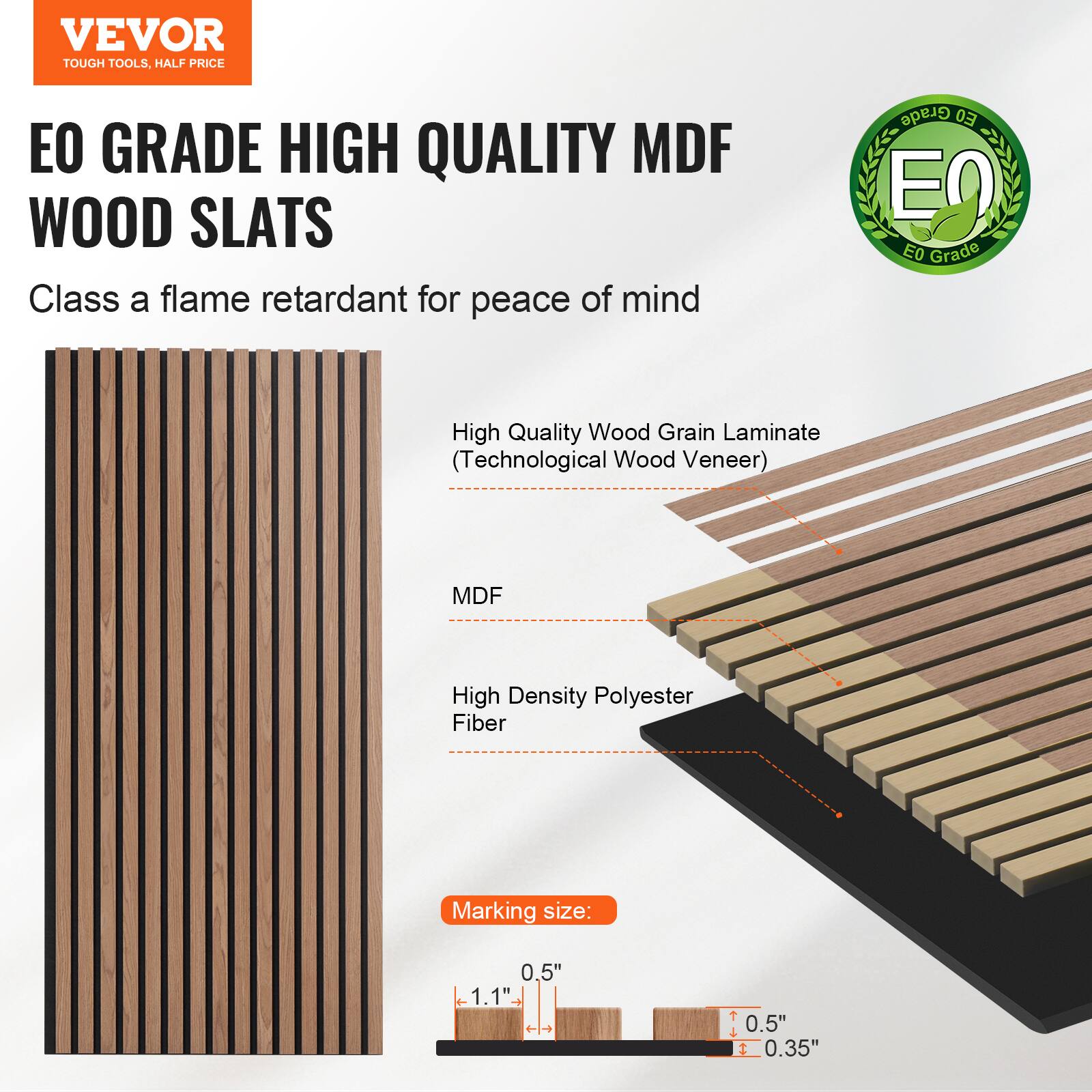 VEVOR TOUGH TOOLS, HALF PRICE

EO GRADE HIGH QUALITY MDF WOOD SLATS

Class A flame retardant for peace of mind

- High Quality Wood Grain Laminates (Technological Wood Veneer)
- MDF
- High Density Polyester Fiber

Marking size: 0.5" x 1.1" - 1 T + t 0.5" 1 0.35"