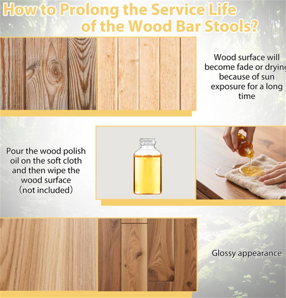How to Prolong the Service Life of the Wood Bar Stools?

- Wood surface will become fade or drying because of sun exposure for a long time
- Pour the wood polish oil on the soft cloth and then wipe the wood surface (not included)
- Glossy appearance