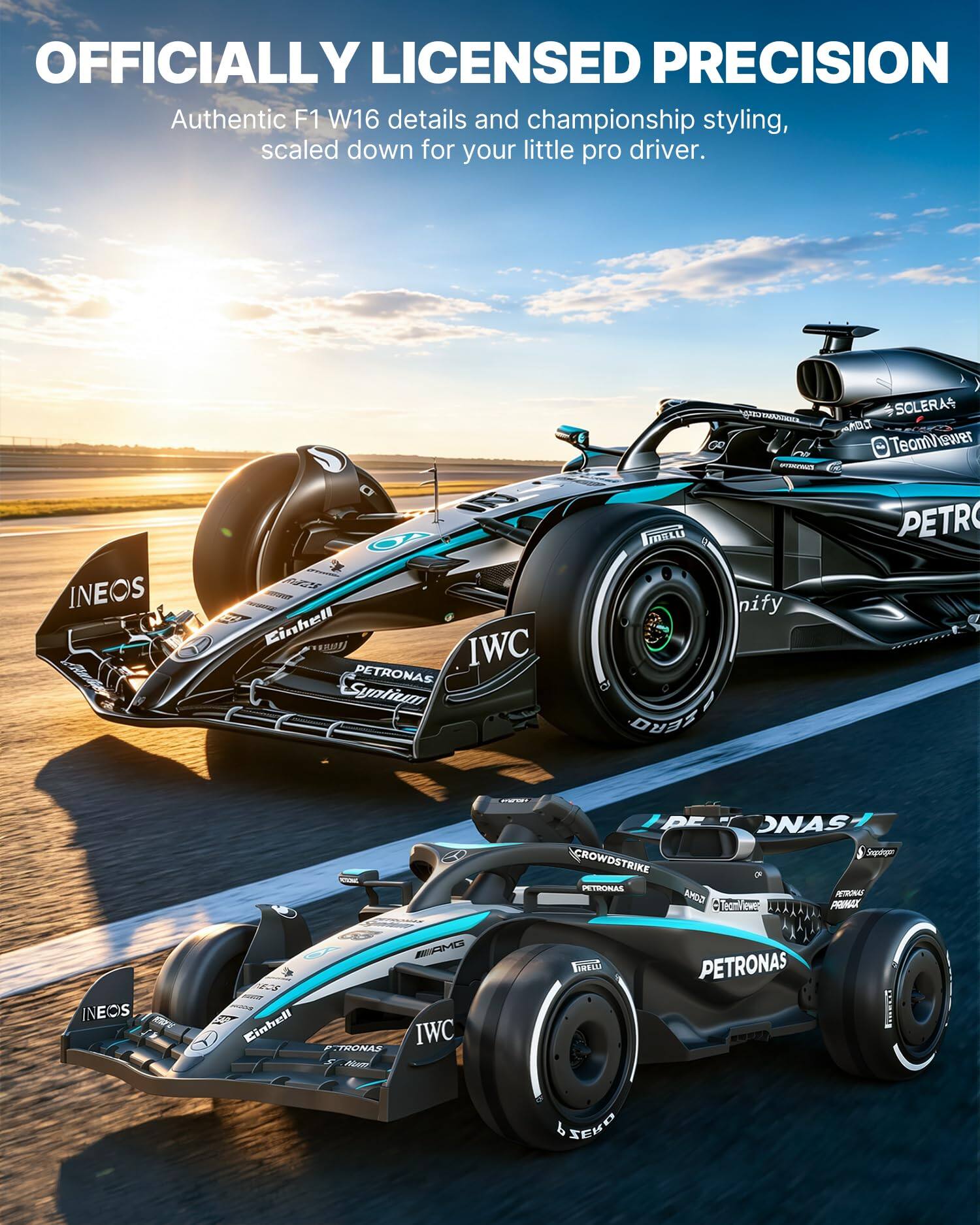 OFFICIALLY LICENSED PRECISION  
Authentic F1 W16 details and championship styling, scaled down for your little pro driver.

INEOS  
6 2020 Einhell IWC PETRONAS Syntium  
capp CHASTER 00 APPENICIALLY MGLU nify ZERO  
SOLERA TeamViewer PETRO  
www.and  
DE NAS Sneplagen CROWDSTRIKE P. PETRONAS GOMA PETRONAS TeamViewer PRIMAX  
INEOS  
AMG EOS Einhell TRONAS IWC Mum  

PETRONAS  
FIRELLI  
SEKO