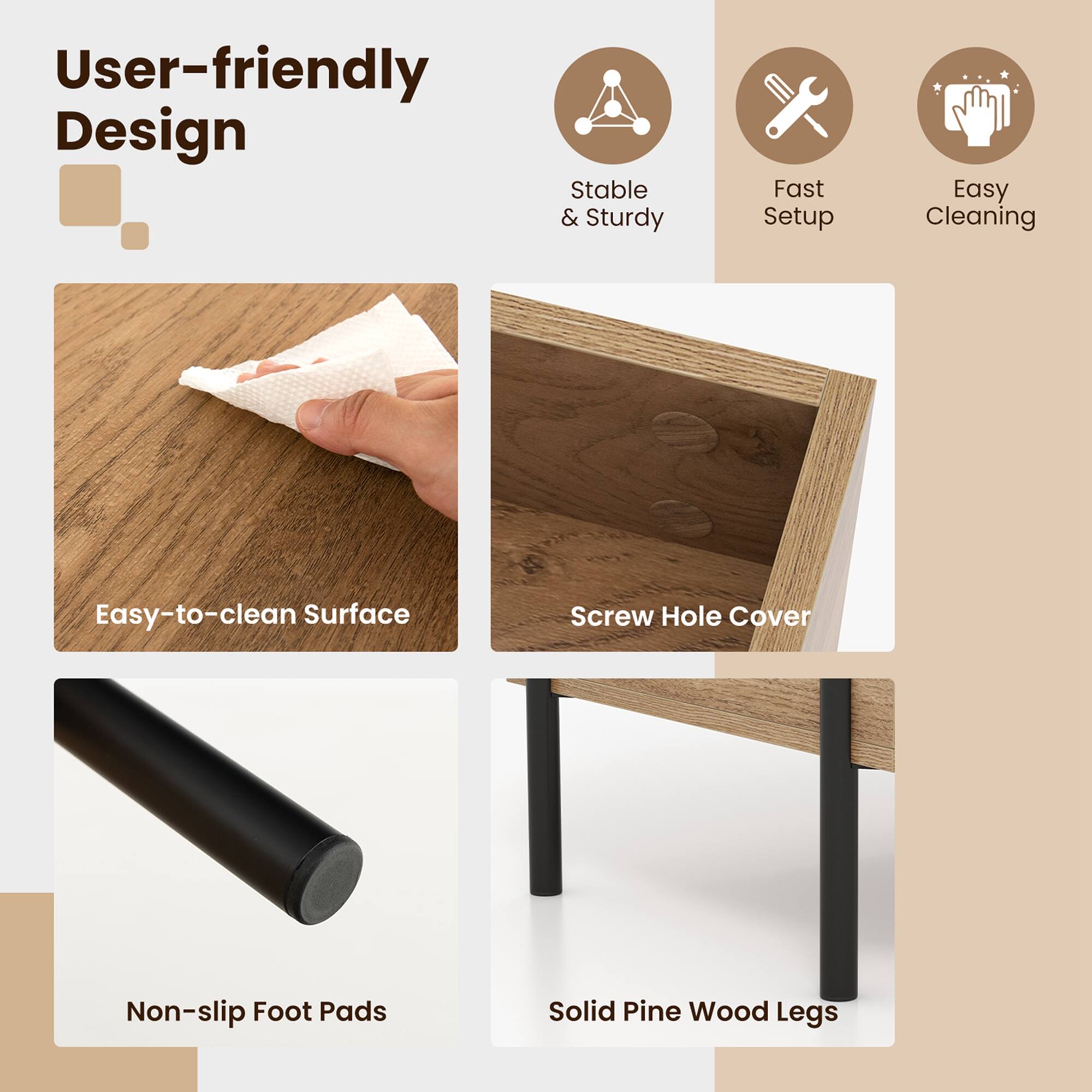 User-friendly Design Stable & Sturdy Fast Setup Easy Cleaning Easy-to-clean Surface Screw Hole Cover Non-slip Non-foot Pads Solid Pine Wood Legs