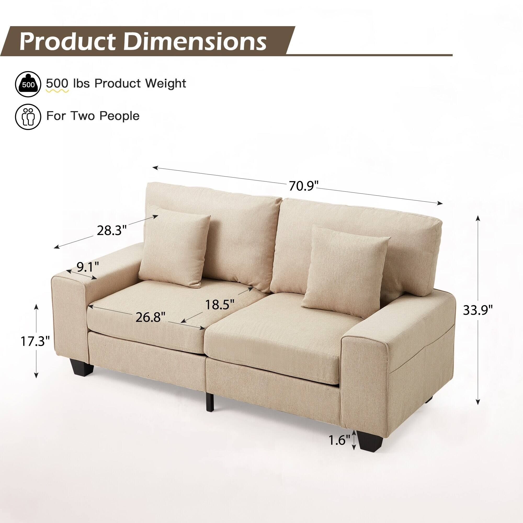 Product Dimensions

- 500 lbs Product Weight
- For Two People

- 70.9" (Length)
- 28.3" (Depth)
- 33.9" (Height)
- 17.3" (Seat Height)
- 26.8" (Seat Depth)
- 18.5" (Seat Width)
- 9.1" (Armrest Height)
- 1.6" (Leg Height)