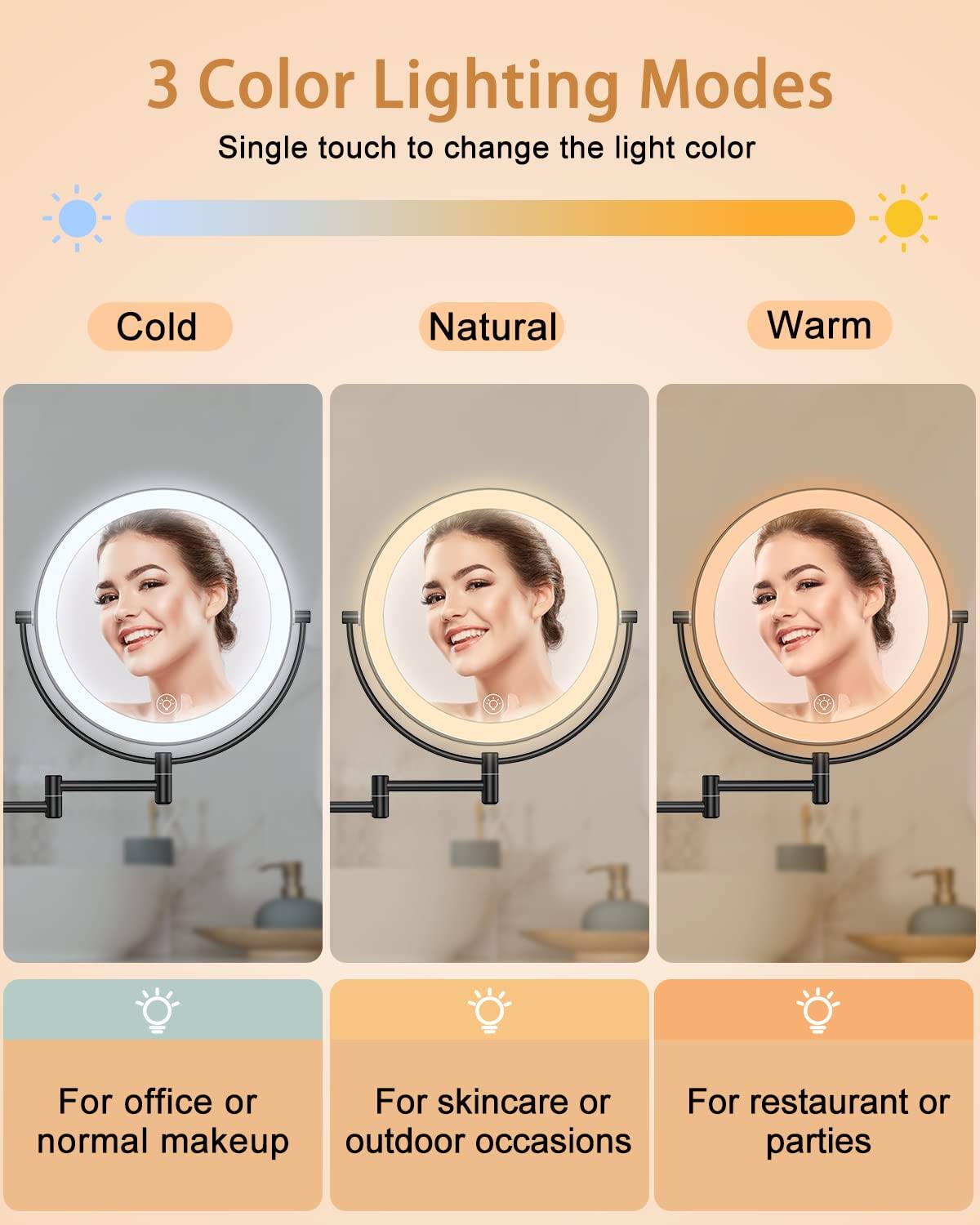 3 Color Lighting Modes

Single touch to change the light color

Cold Natural Warm

For office or normal makeup

For skincare or outdoor occasions

For restaurant or parties
