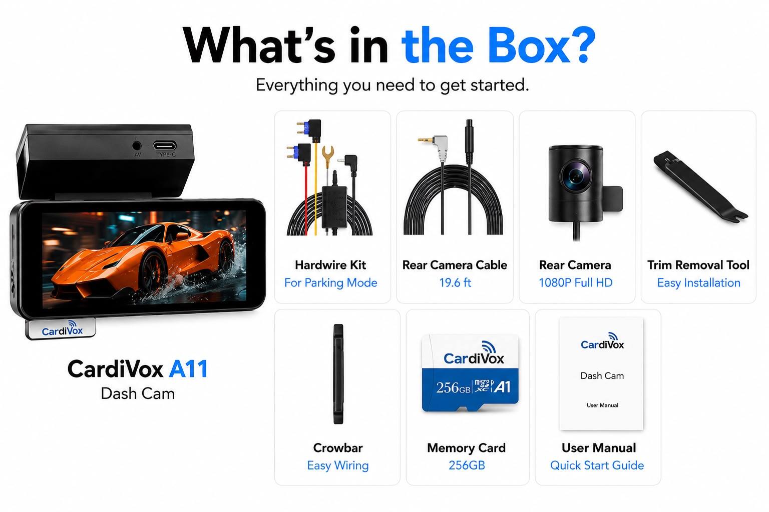 What's in the Box? Everything you need to get started.

- CardiVox A11 Dash Cam
- CardiVox micro 256GB XC A1
- CardiVox Dash Cam User Manual
- User Manual Quick Start Guide
- Hardwire Kit For Parking Mode
- Rear Camera Cable 19.6 ft
- Rear Camera 1080P Full HD
- Trim Removal Tool Easy Installation
- Crowbar Easy Wiring
- Memory Card 256GB
