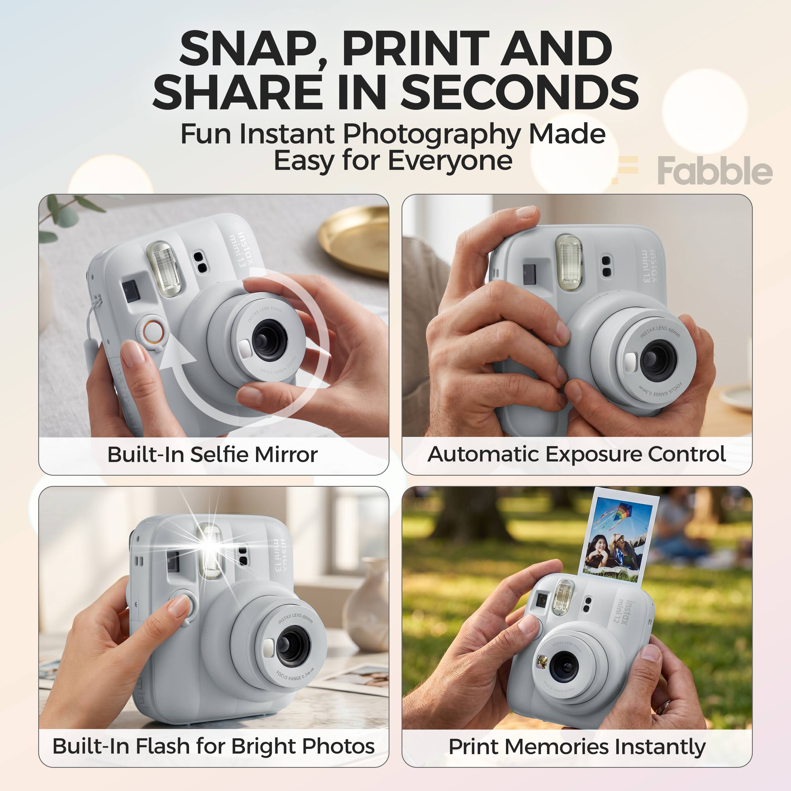 SNAP, PRINT AND SHARE IN SECONDS  
Fun Instant Photography Made Easy for Everyone  
Fabble mini13 instax mini OsiOx - U - cu ms m snour  
Built-In Selfie Mirror  
Automatic Exposure Control  
Built-In Flash for Bright Photos  
Print Memories Instantly
