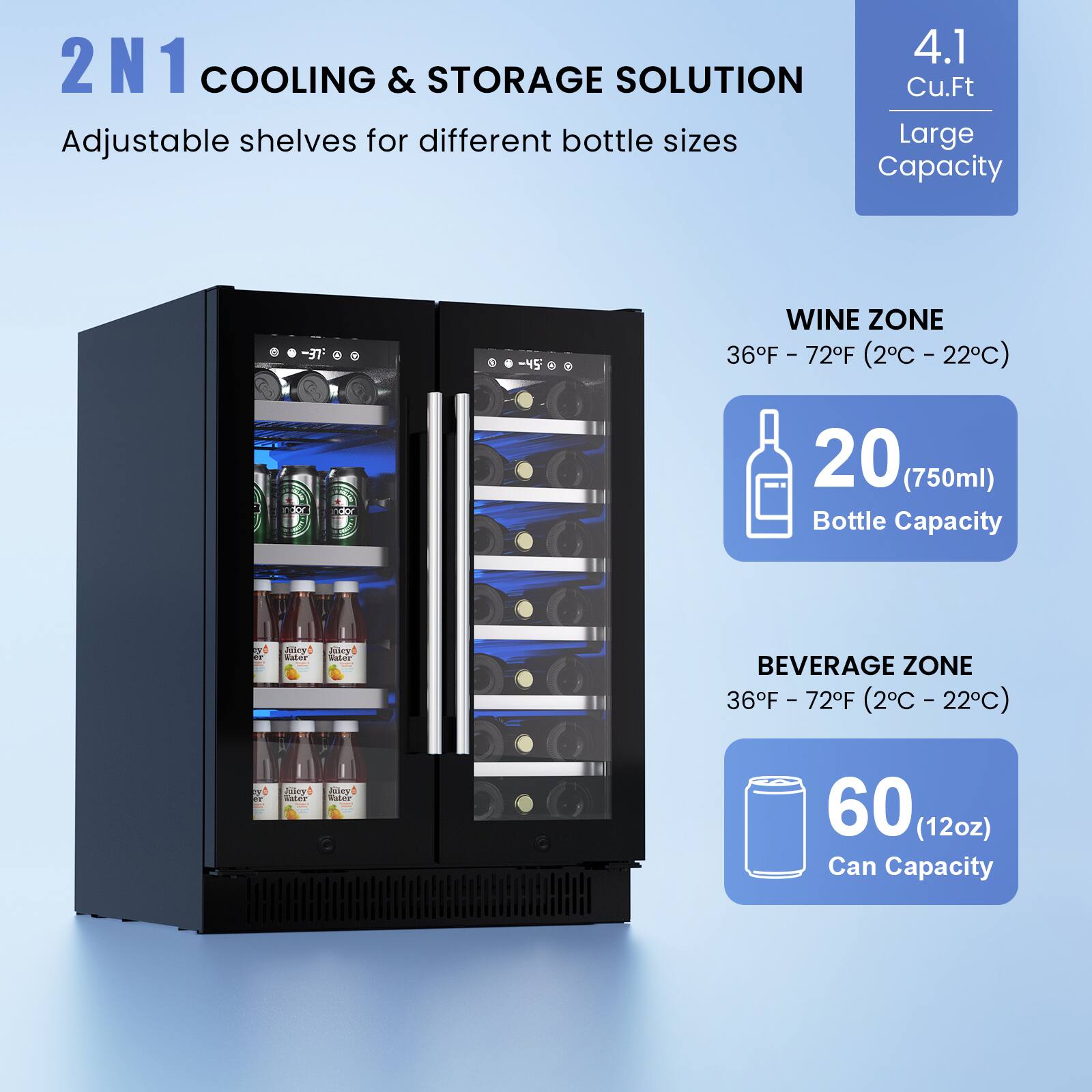 2N1 COOLING & STORAGE SOLUTION  
Adjustable shelves for different bottle sizes  

4.1 Cu.Ft  
Large Capacity  

WINE ZONE  
36°F - 72°F (2°C - 22°C)  
20 (750ml) Bottle Capacity  

BEVERAGE ZONE  
36°F - 72°F (2°C - 22°C)  
60 (12oz) Can Capacity
