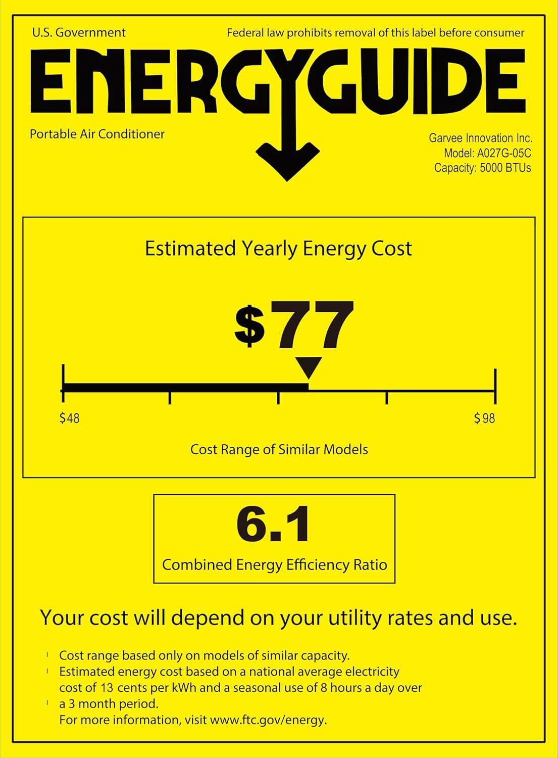 U.S. Government  
Federal law prohibits removal of this label before consumer  

ENERGYGUIDE  
Portable Air Conditioner  

Garvee Innovation Inc.  
Model: A027G-05C  
Capacity: 5000 BTUs  

Estimated Yearly Energy Cost  
$77  

Cost Range of Similar Models  
$48 $98  

Combined Energy Efficiency Ratio  
6.1  

Your cost will depend on your utility rates and use.  
- Cost range based only on models of similar capacity.  
- Estimated energy cost based on a national average electricity cost of 13 cents per kWh and a seasonal use of 8 hours a day over a 3 month period.  
- For more information, visit www.ftc.gov/energy.