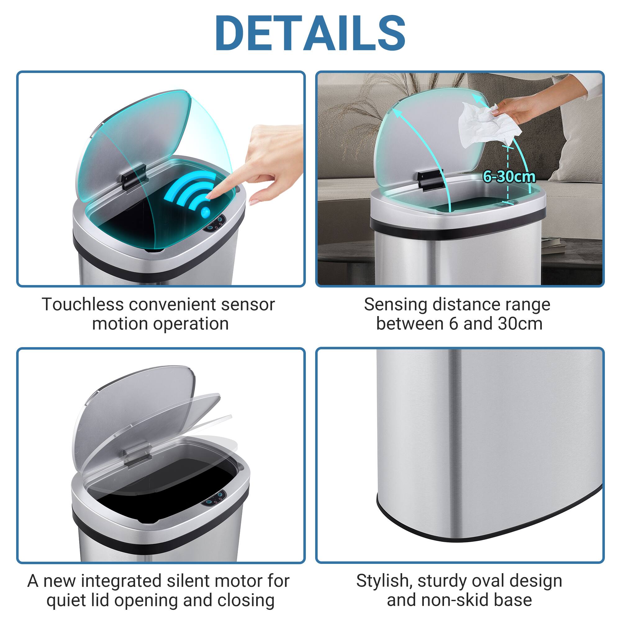 DETAILS
Touchless convenient sensor motion operation
Sensing distance range between 6 and 30cm
A new integrated silent motor for quiet lid opening and closing
Stylish, sturdy oval design and non-skid base