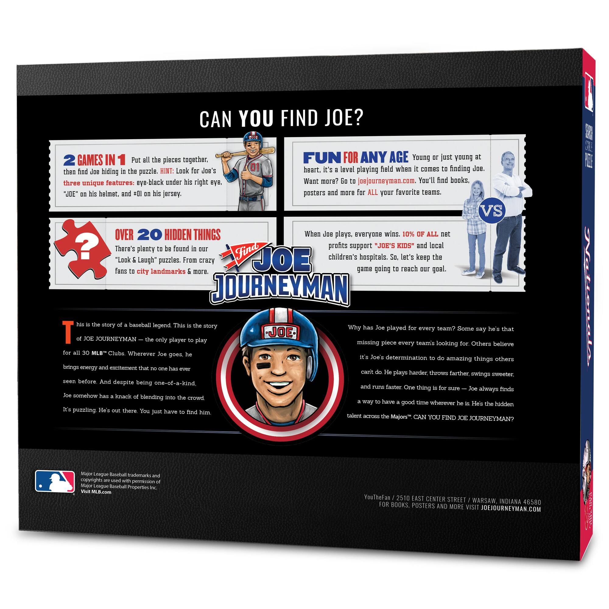 **CAN YOU FIND JOE?**

**2 GAMES IN 1**  
Put all the pieces together, then find Joe hiding in the puzzle. HINT: Look for Joe's three unique features: eye-black under his right eye, "JOE" on his helmet, and #01 on his jersey.

**OVER 20 HIDDEN THINGS**  
There's plenty to be found in our "Look & Laugh" puzzles. From crazy fans to city landmarks & more.

**FUN FOR ANY AGE**  
Young or just young at heart. It's a level playing field when it comes to finding Joe. Want more? Go to joejourneymen.com. You'll find books, posters and more for ALL your favorite teams.

**WHEN JOE PLAYS, EVERYONE WINS**  
10% of all net profits support "JOE'S KIDS" and local children's hospitals. So, let's keep the game going to reach our goal.

**THIS IS THE STORY OF A BASEBALL LEGEND**  
This is the story of JOE JOURNEYMEN – the only player to play for all 30 MLB™ Clubs. Wherever Joe goes, he brings energy and excitement that no one has ever