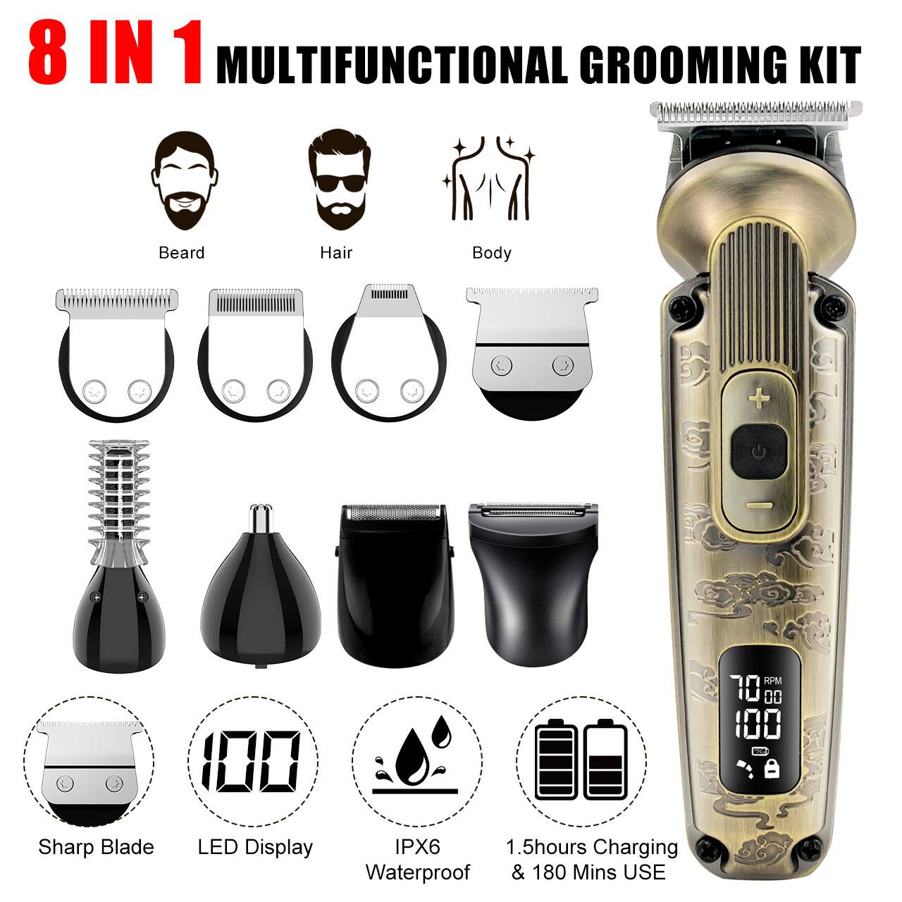 8 IN 1 MULTIFUNCTIONAL GROOMING KIT

Beard
Hair
Body

RPM 70
UU 100

Sharp Blade
LED Display
IPX6 Waterproof
1.5hours Charging & 180 Mins USE