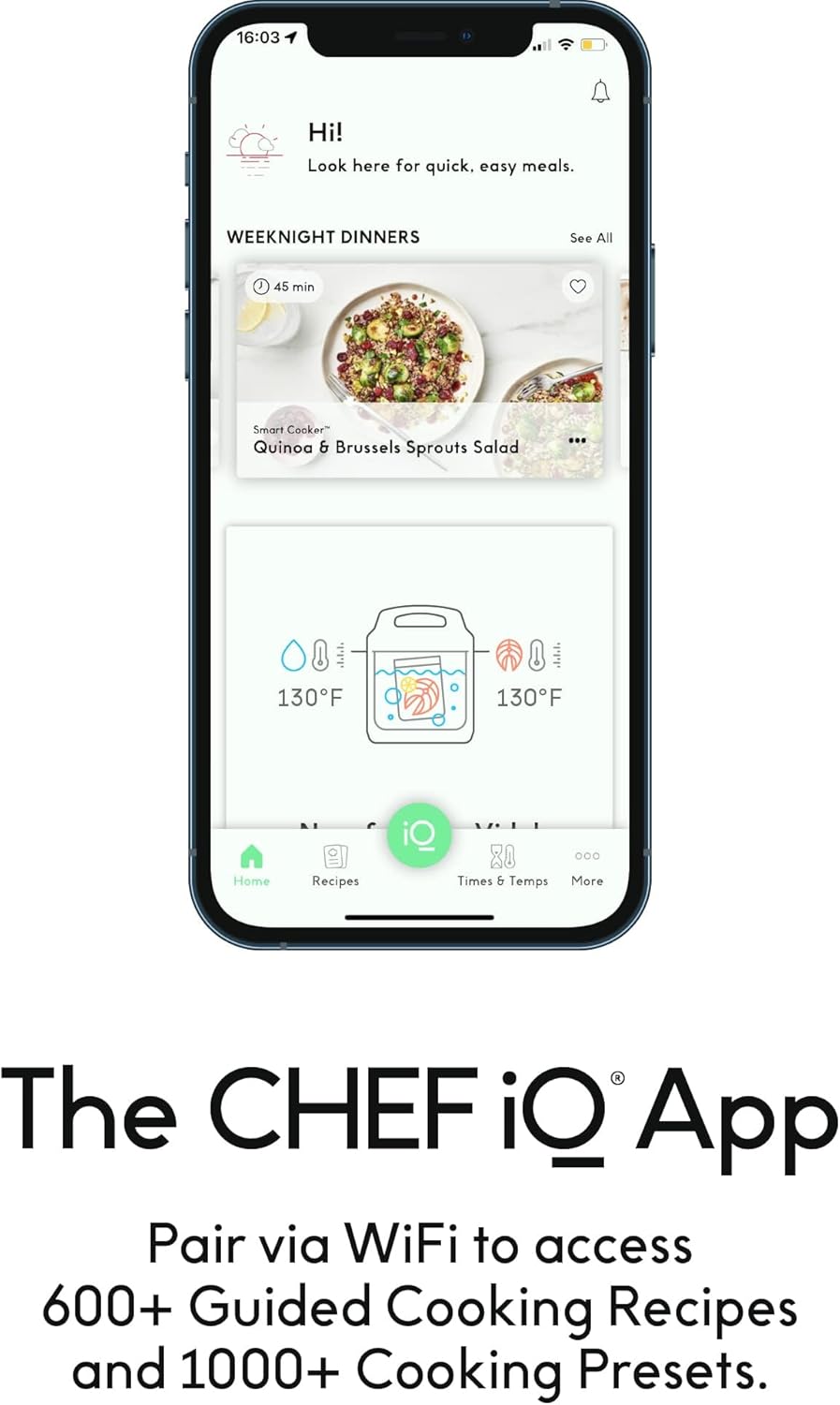 16:03 Hi! Look here for quick, easy meals.
WEEKNIGHT DINNERS
See All
45 min
Smart Cooker
Quinoa & Brussels Sprouts Salad
130°F
130°F
The CHEF iQ App
Pair via WiFi to access 600+ Guided Cooking Recipes and 1000+ Cooking Presets.