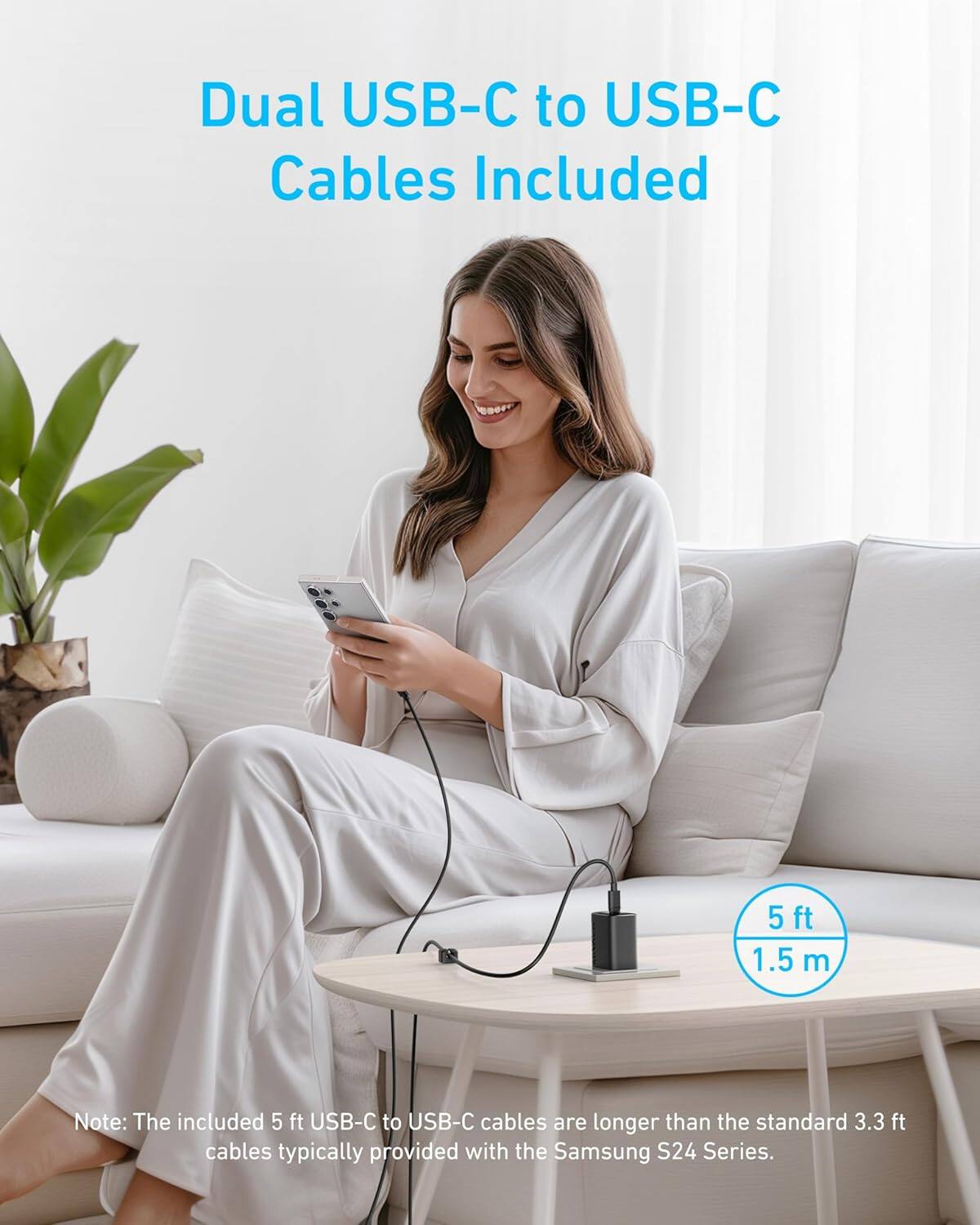 Dual USB-C to USB-C Cables Included

5 ft 1.5 m

Note: The included 5 ft USB-C to USB-C cables are longer than the standard 3.3 ft cables typically provided with the Samsung S24 Series.