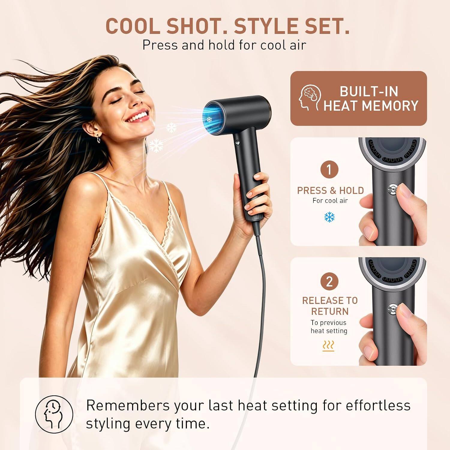 COOL SHOT. STYLE SET.  
Press and hold for cool air

BUILT-IN HEAT MEMORY

1. PRESS & HOLD  
For cool air

2. RELEASE TO RETURN  
To previous heat setting

Remembers your last heat setting for effortless styling every time.