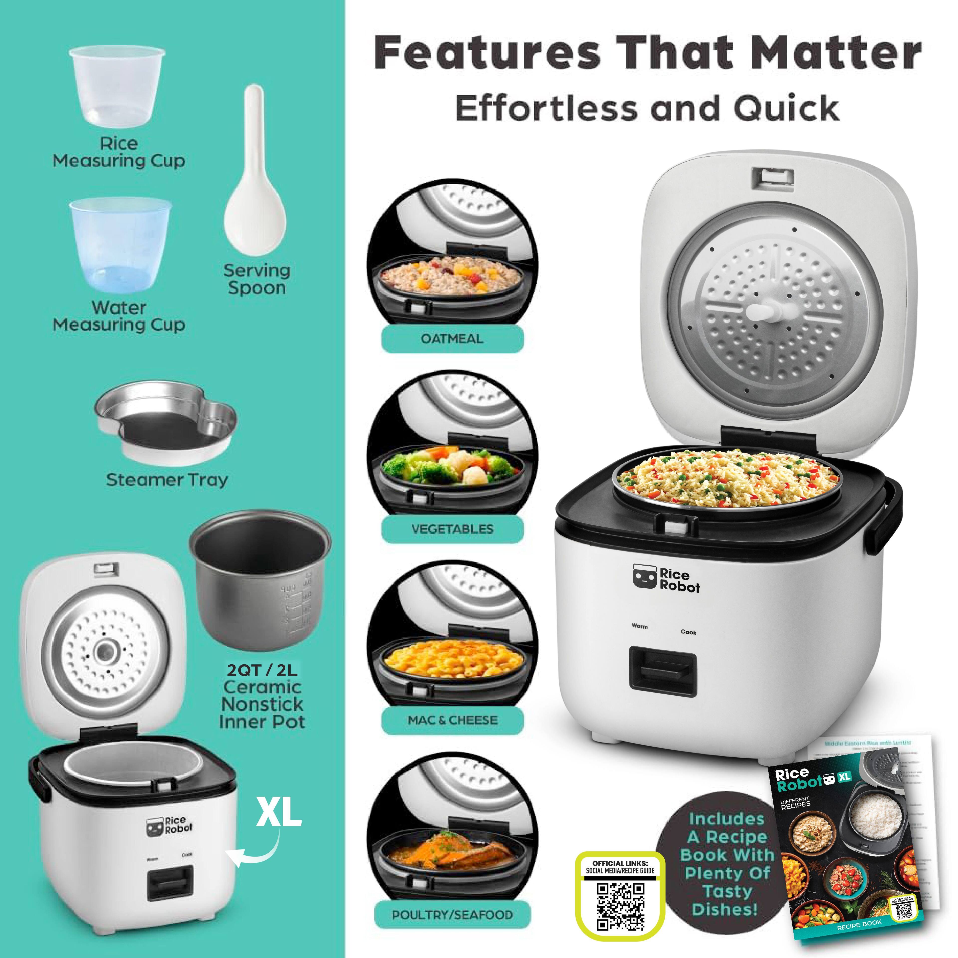 Features That Matter  
Effortless and Quick  

- Rice Measuring Cup  
- Water Measuring Cup  
- Serving Spoon  
- Steamer Tray  
- 2QT / 2L Ceramic Nonstick Inner Pot  
- OATMEAL  
- VEGETABLES  
- MAC & CHEESE  
- POULTRY/SEAFOOD  

Includes A Recipe Book With Plenty Of Tasty Dishes!  

OFFICIAL LINK: [QR Code]  

Rice Robot XL  
A Recipe Book With Plenty Of Tasty Dishes!