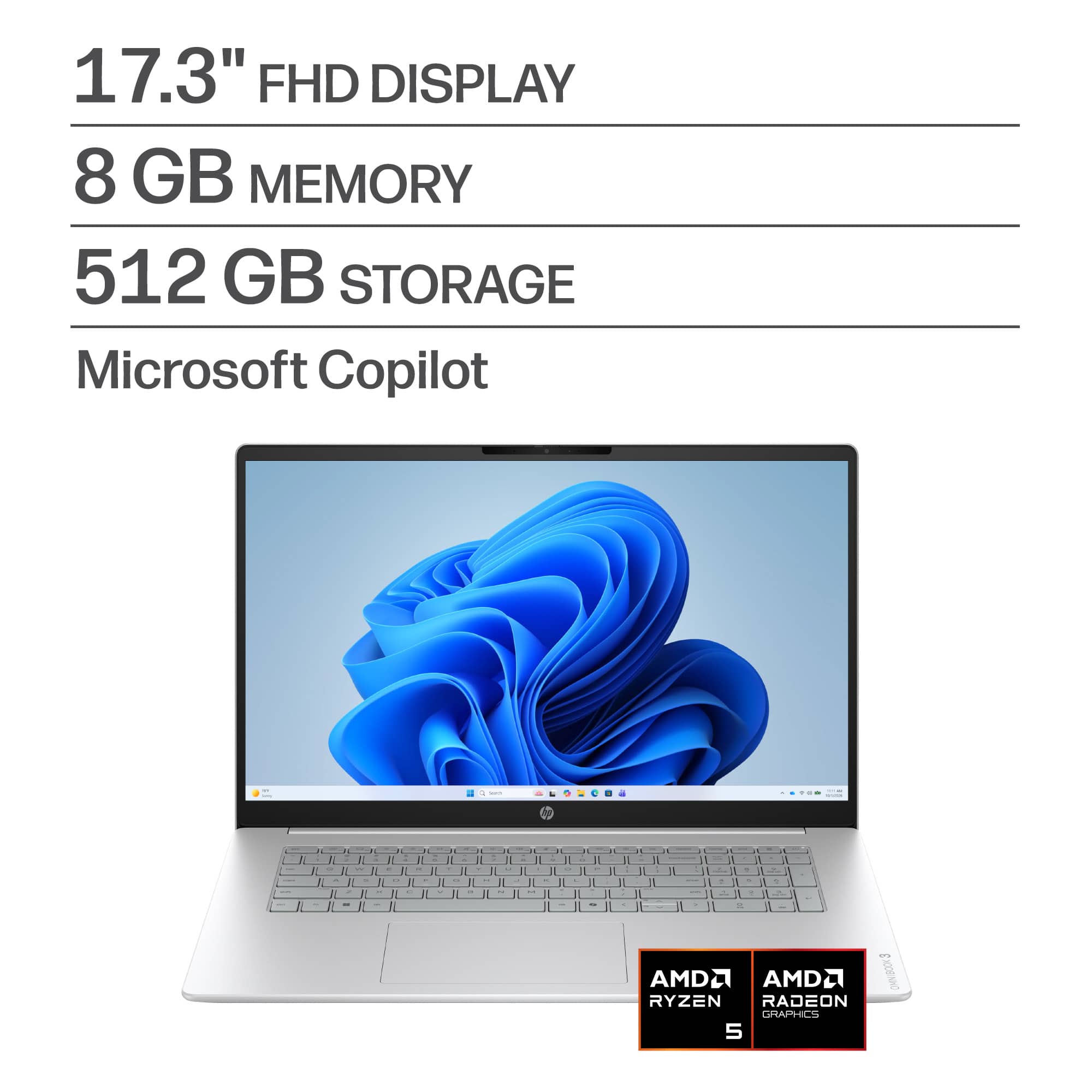 17.3" FHD DISPLAY  
8 GB MEMORY  
512 GB STORAGE  
Microsoft Copilot  

AMD RYZEN  
AMD RADEON GRAPHICS 5