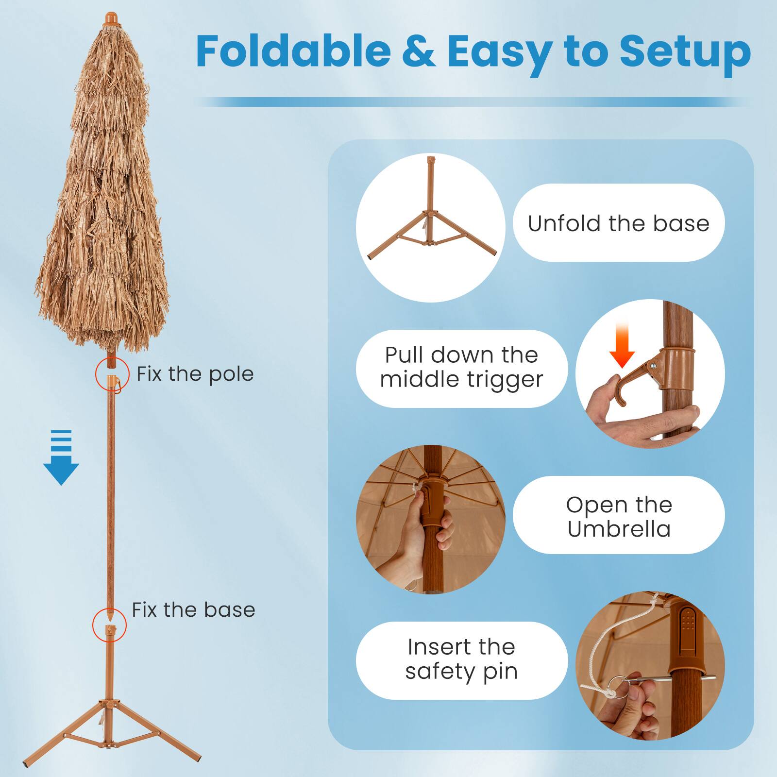Foldable & Easy to Setup

1. Unfold the base
2. Fix the pole
3. Pull down the middle trigger
4. Open the Umbrella
5. Fix the base
6. Insert the safety pin