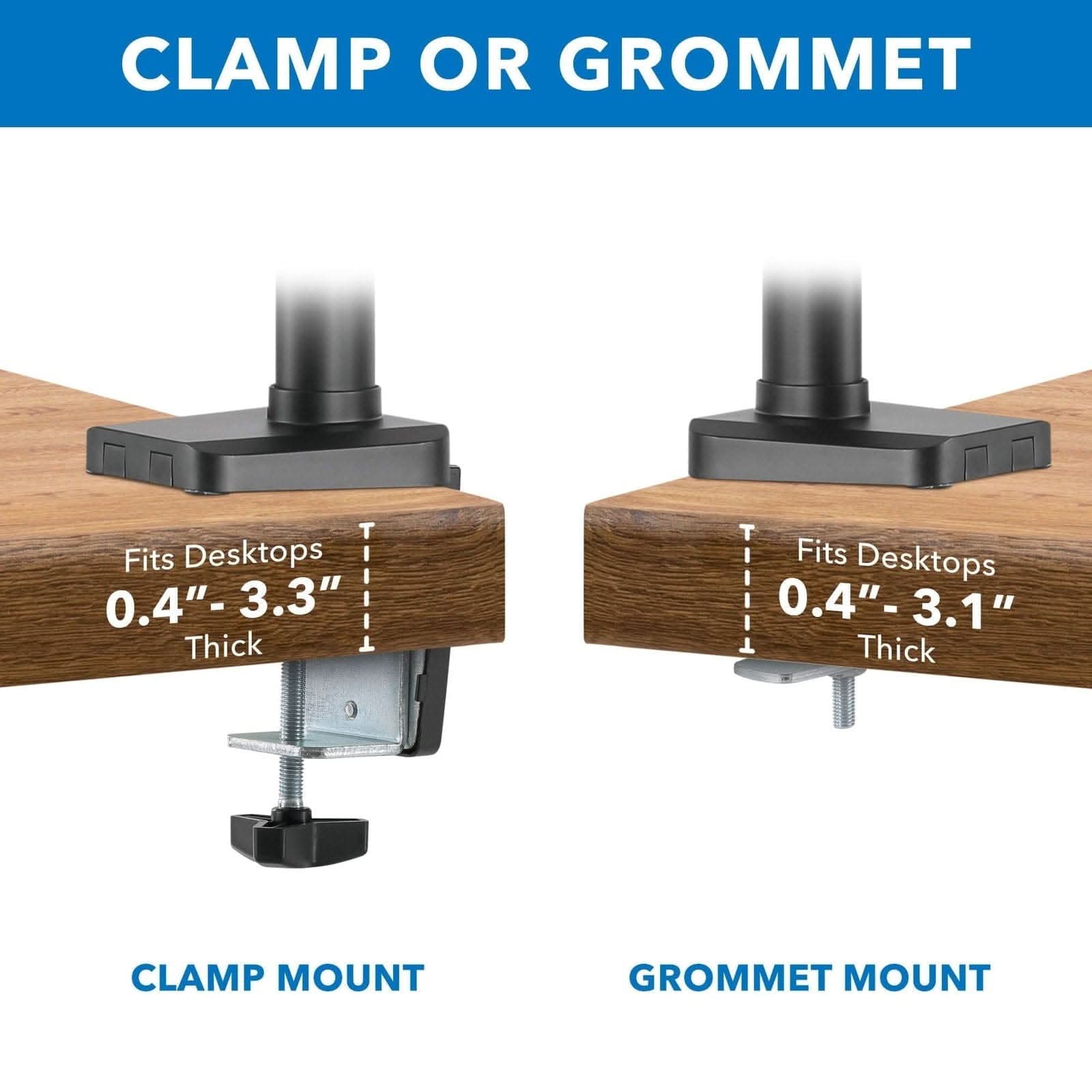 CLAMP OR GROMMET

Fits Desktops 0.4" - 3.3" Thick

CLAMP MOUNT

Fits Desktops 0.4" - 3.1" Thick

GROMMET MOUNT