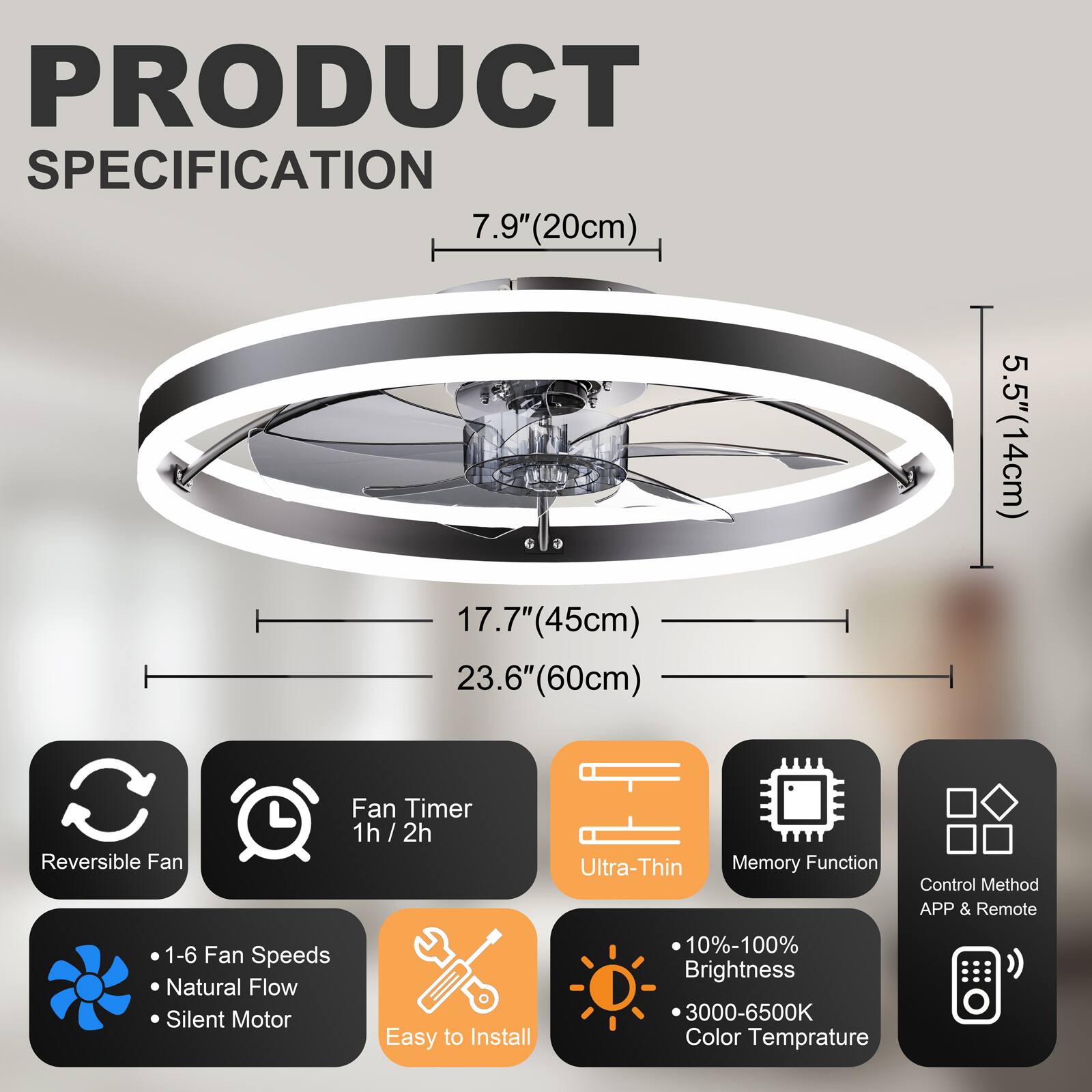 PRODUCT SPECIFICATION

- 7.9" (20cm)
- 17.7" (45cm)
- 23.6" (60cm)
- 5.5" (14cm)

Features:
- Reversible Fan
- Fan Timer: 1h / 2h
- Ultra-Thin
- Memory Function
- Control Method: APP & Remote
- 1-6 Fan Speeds
- Natural Flow
- Silent Motor
- Easy to Install
- 10%-100% Brightness
- 3000-6500K Color Temperature