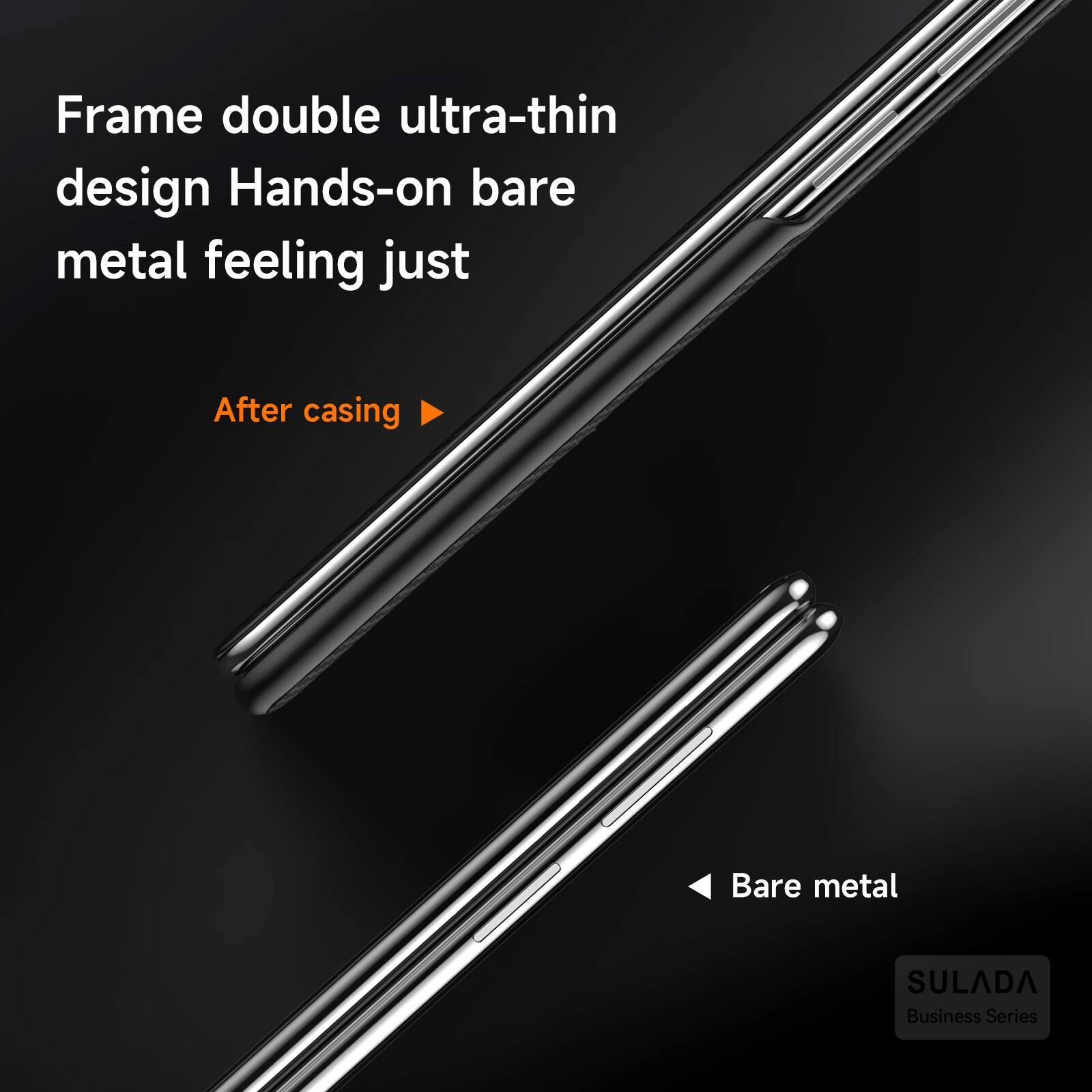 Frame double ultra-thin design Hands-on bare metal feeling just  
After casing  
Bare metal  
SULADA Business Series