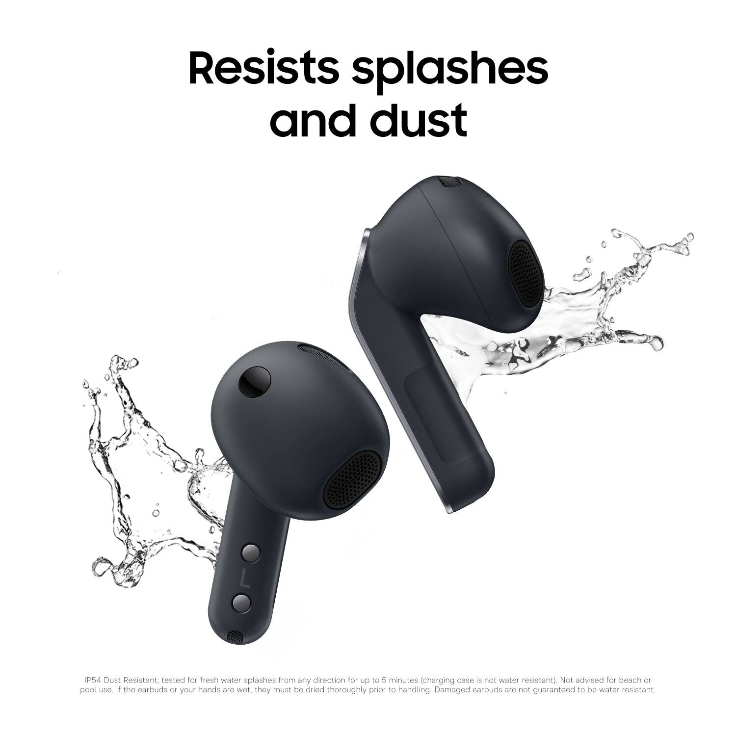 Resists splashes and dust

IP54 Dust Resistant, tested for fresh water splashes from any direction for up to 5 minutes (charging case is not water resistant). Not advised for beach or pool use. If the earbuds or your hands are wet, they must be dried thoroughly prior to handling. Damaged earbuds are not guaranteed to be water resistant.