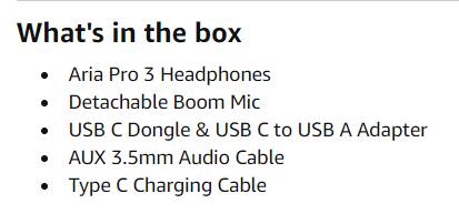 What's in the box

- Aria Pro 3 Headphones
- Detachable Boom Mic
- USB C Dongle & USB C to USB A Adapter
- AUX 3.5mm Audio Cable
- Type C Charging Cable