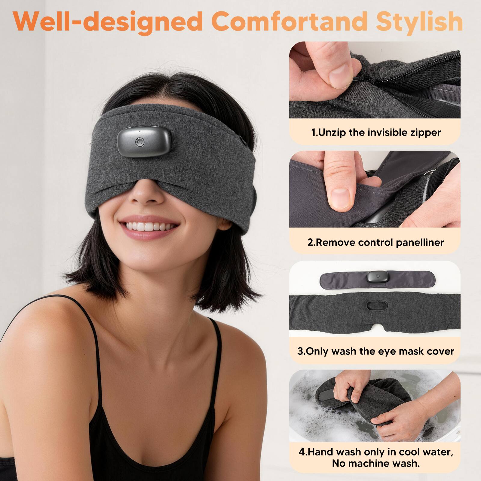 Well-designed Comfort and Stylish

1. Unzip the invisible zipper
2. Remove control panel liner
3. Only wash the eye mask cover
4. Hand wash only in cool water, No machine wash.