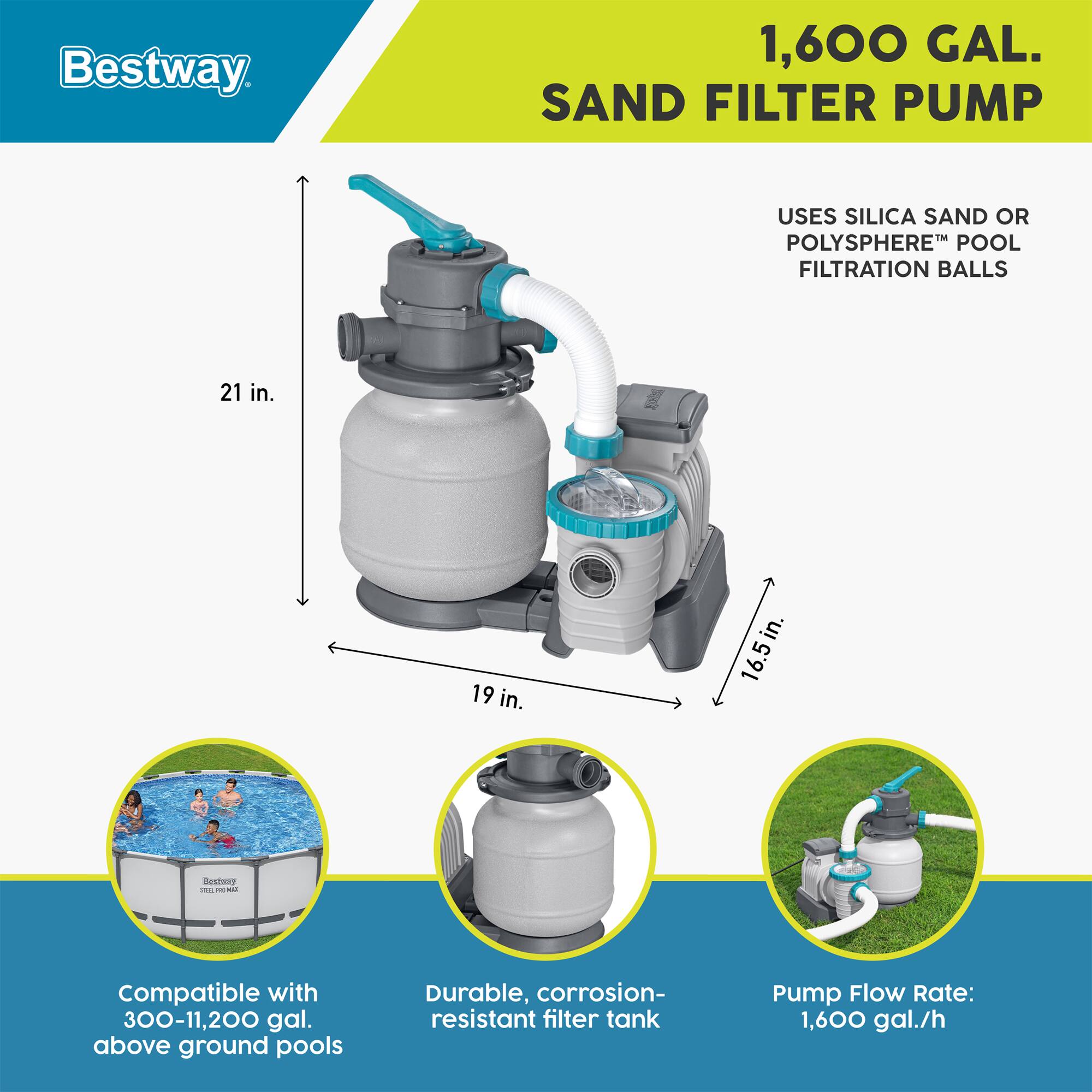 Bestway 1,600 GAL. SAND FILTER PUMP  
USES SILICA SAND OR POLYSFERETM POOL FILTRATION BALLS  
21 in. x 19 in. x 16.5 in.  

Compatible with 300-11,200 gal. above ground pools  
Durable, corrosion-resistant filter tank  
Pump Flow Rate: 1,600 gal./h