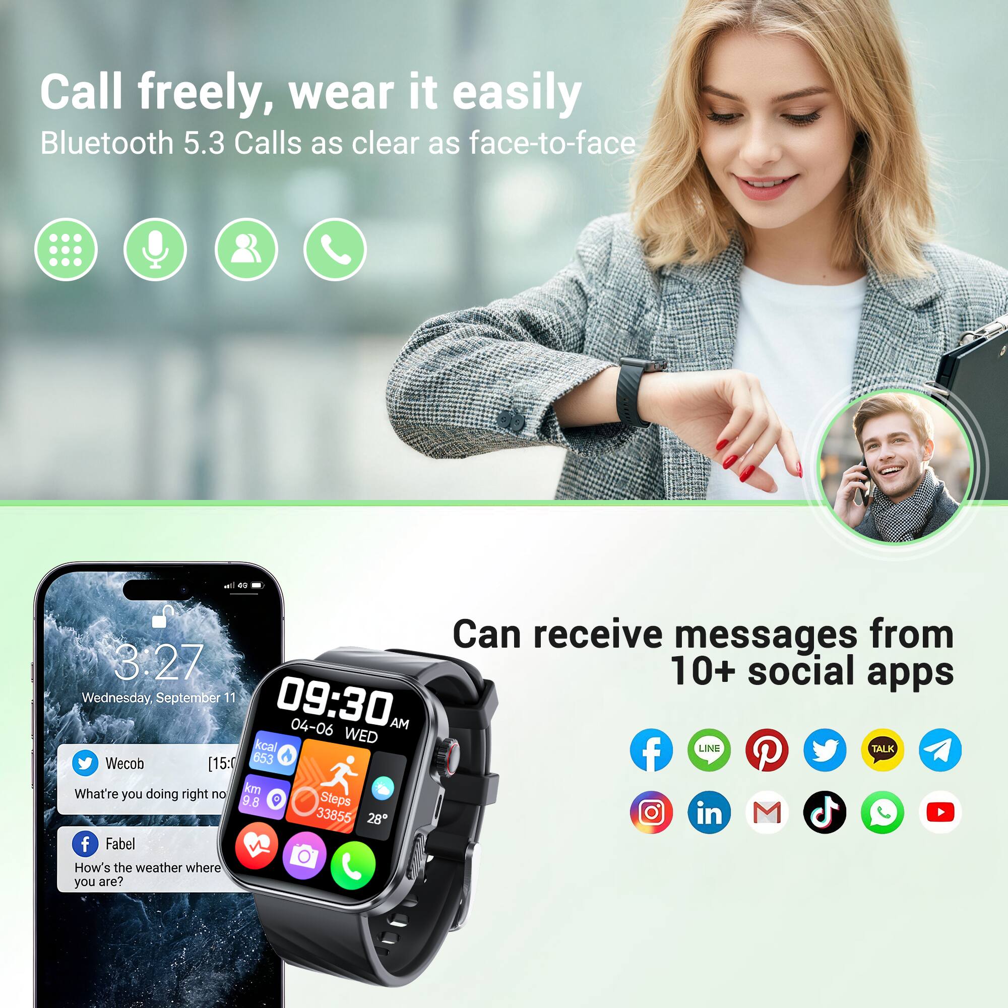 Call freely, wear it easily  
Bluetooth 5.3 Calls as clear as face-to-face  

Can receive messages from 10+ social apps  

Wednesday, September 11  
3:27  
09:30  
04-06 AM  
kcal  
WED  
LINE  
Wecob  
[15:0 653]  
What're you doing right now?  
km  
9.8  
Steps  
33855  
28  
Fabel  
How's the weather where you are?