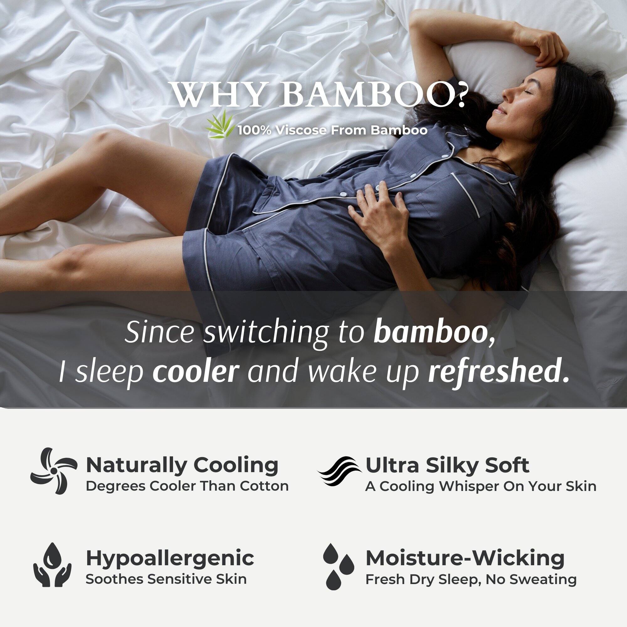 WHY BAMBOO?  
100% Viscose From Bamboo  

Since switching to bamboo, I sleep cooler and wake up refreshed.  

- Naturally Cooling  
  Degrees Cooler Than Cotton  

- Ultra Silky Soft  
  A Cooling Whisper On Your Skin  

- Hypoallergenic  
  Soothes Sensitive Skin  

- Moisture-Wicking  
  Fresh Dry Sleep, No Sweating