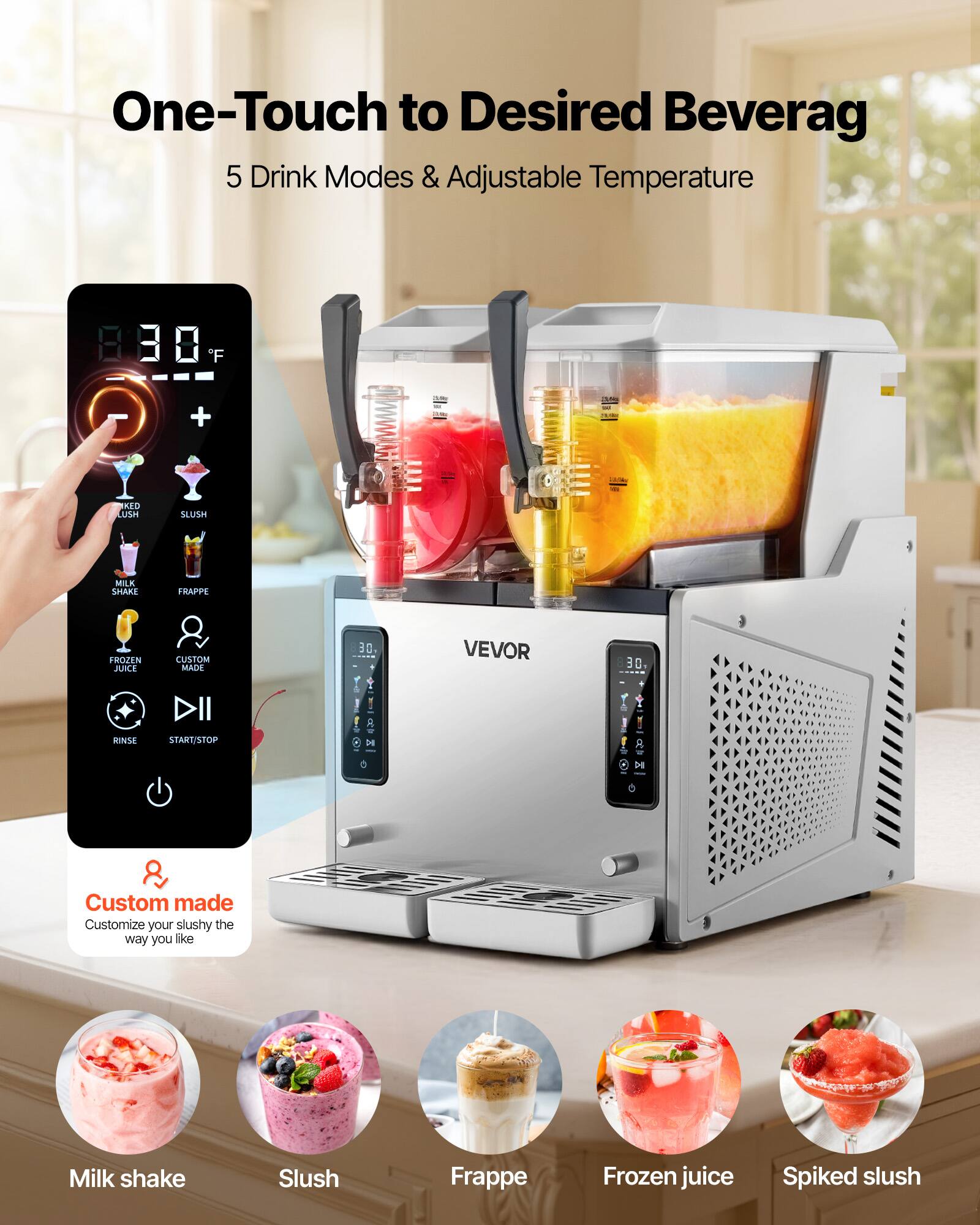One-Touch to Desired Beverage  
5 Drink Modes & Adjustable Temperature  

8.38°F  

VEVOR  

Custom made  
Customize your slushy the way you like  

Milk shake  
Slush  
Frappé  
Frozen juice  
Spiked slush