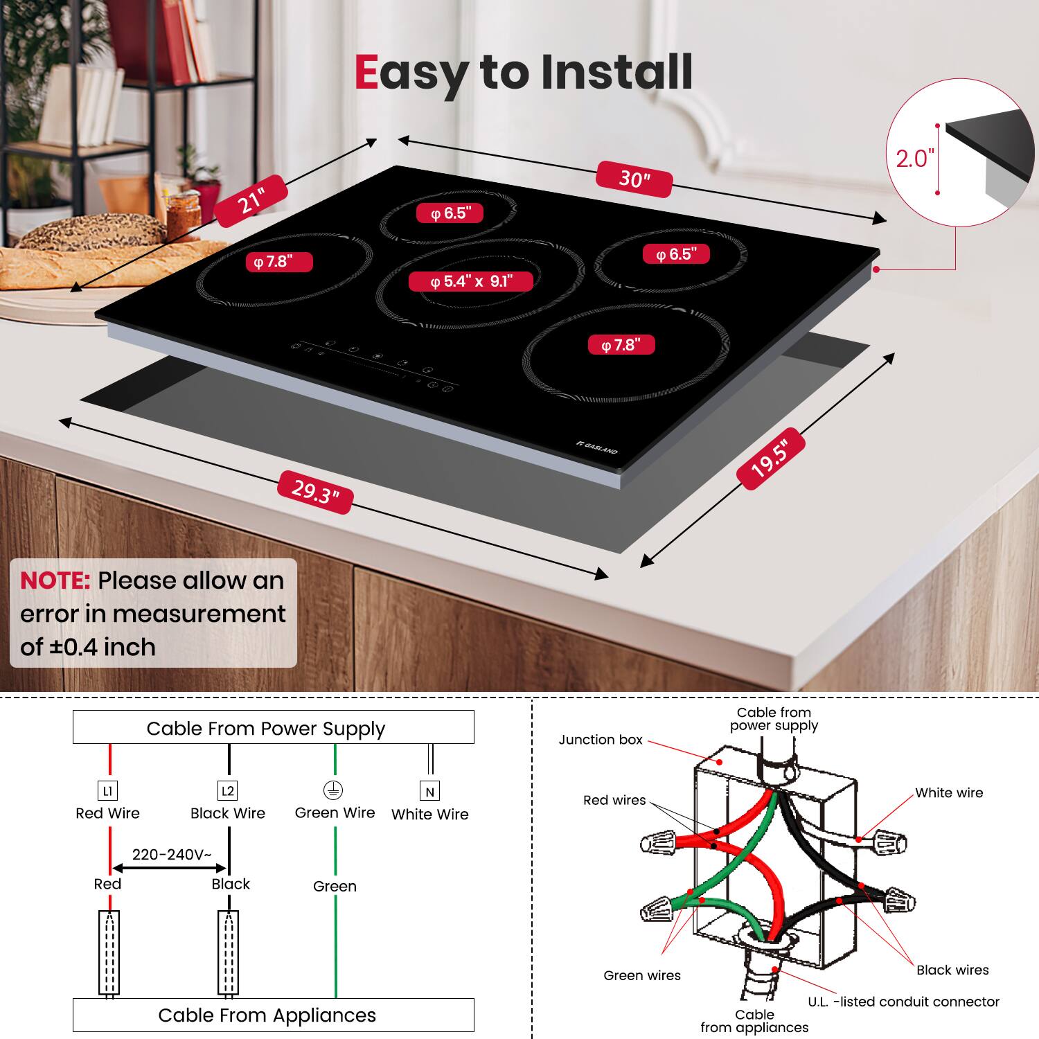 Easy to Install

- 21"
- 6.5"
- 7.8"
- 5.4" x 9.1"
- 6.5"
- 7.8"
- 30"
- 29.3"
- 19.5"
- 2.0"

NOTE: Please allow an error in measurement of ±0.4 inch

Cable From Power Supply
- Red Wire
- Black Wire
- Green Wire
- White Wire
- 220-240V-
- Red
- Black
- Green

Cable From Appliances

Cable from power supply
- Junction box
- Red wires
- Green wires
- Black wires
- White wire
- U.L.-listed conduit connector
- Cable from appliances