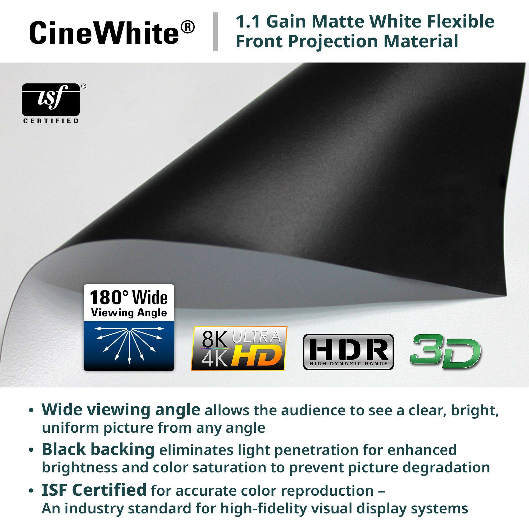CineWhite®  
1.1 Gain Matte White Flexible Front Projection Material  

- Wide viewing angle allows the audience to see a clear, bright, uniform picture from any angle  
- Black backing eliminates light penetration for enhanced brightness and color saturation to prevent picture degradation  
- ISF Certified for accurate color reproduction – An industry standard for high-fidelity visual display systems  

180° Wide Viewing Angle  
8K ULTRA 4K HD  
HDR  
3D  

ISF CERTIFIED